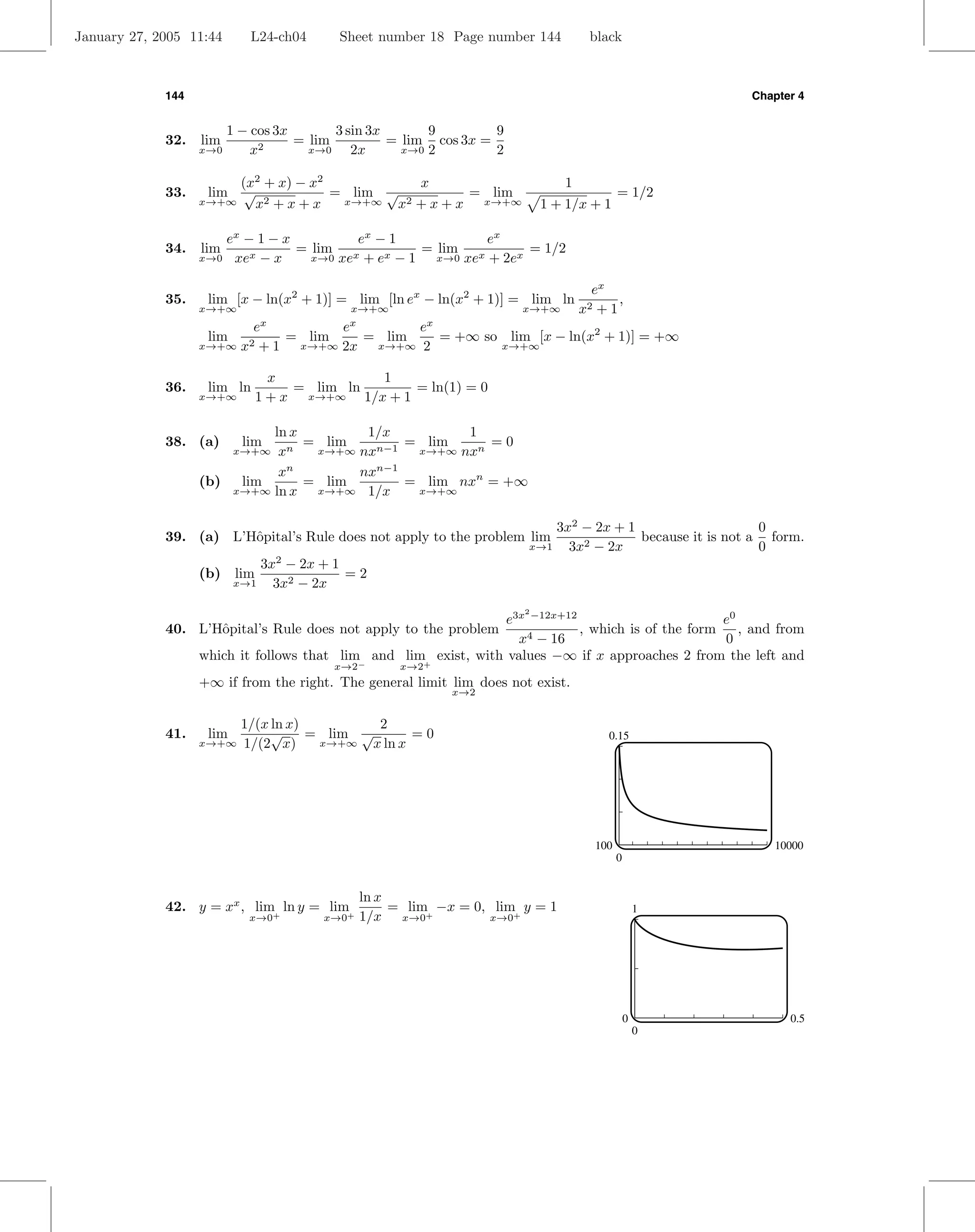 January 27, 2005 11:44      L24-ch04      Sheet number 18 Page number 144          black



             144                                                                                         Chapter 4


                         1 − cos 3x       3 sin 3x       9        9
             32.   lim        2
                                    = lim          = lim cos 3x =
                   x→0       x        x→0    2x      x→0 2        2

                        (x2 + x) − x2           x                             1
             33.    lim  √            = lim √        = lim                                = 1/2
                   x→+∞    x2+x+x      x→+∞   x2+x+x  x→+∞                1 + 1/x + 1

                      ex − 1 − x         ex − 1             ex
             34.   lim           = lim x           = lim x        = 1/2
                   x→0 xex − x     x→0 xe + ex − 1   x→0 xe + 2ex


                                                                                    ex
             35.    lim [x − ln(x2 + 1)] = lim [ln ex − ln(x2 + 1)] = lim ln             ,
                   x→+∞                    x→+∞                       x→+∞        x2 + 1
                              x            x              x
                             e         e       e
                    lim          = lim   = lim   = +∞ so lim [x − ln(x2 + 1)] = +∞
                   x→+∞    x2 + 1 x→+∞ 2x x→+∞ 2        x→+∞


                               x           1
             36.    lim ln        = lim ln      = ln(1) = 0
                   x→+∞      1 + x x→+∞ 1/x + 1

                            ln x        1/x         1
             38. (a)       lim   = lim       = lim     =0
                             xn
                          x→+∞    x→+∞ nxn−1  x→+∞ nxn

                             xn        nxn−1
                   (b)  lim      = lim       = lim nxn = +∞
                       x→+∞ ln x  x→+∞ 1/x    x→+∞


                                                                           3x2 − 2x + 1                    0
             39. (a) L’Hˆpital’s Rule does not apply to the problem lim
                        o                                                               because it is not a form.
                                                                       x→1   3x2 − 2x                      0
                              3x2 − 2x + 1
                   (b) lim                 =2
                          x→1   3x2 − 2x

                                                                 e3x −12x+12
                                                                      2
                                                                                                    e0
             40. L’Hˆpital’s Rule does not apply to the problem
                    o                                                        , which is of the form    , and from
                                                                   x4 − 16                          0
                 which it follows that lim− and lim+ exist, with values −∞ if x approaches 2 from the left and
                                         x→2        x→2
                   +∞ if from the right. The general limit lim does not exist.
                                                              x→2


                           1/(x ln x)          2
             41.    lim         √     = lim √        =0                                0.15
                   x→+∞    1/(2 x)     x→+∞   x ln x




                                                                                    100                     10000
                                                                                          0


                                               ln x
             42. y = xx , lim ln y = lim            = lim −x = 0, lim y = 1                       1
                            x→0+       x→0+    1/x x→0+          x→0+




                                                                                              0                0.5
                                                                                                  0
 