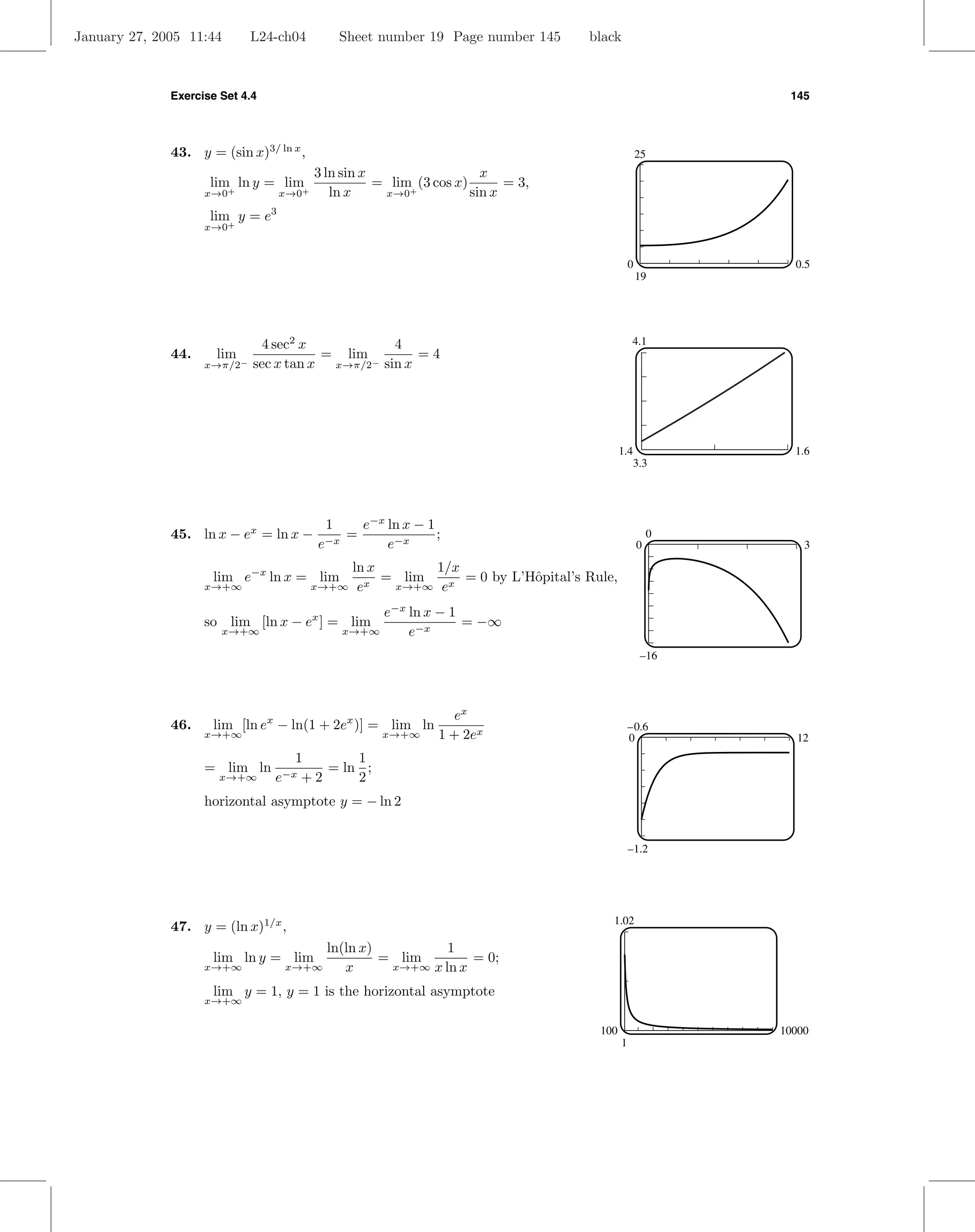 January 27, 2005 11:44        L24-ch04        Sheet number 19 Page number 145     black



              Exercise Set 4.4                                                                             145




              43. y = (sin x)3/ ln x ,                                                            25
                                         3 ln sin x                   x
                     lim ln y = lim                 = lim (3 cos x)       = 3,
                    x→0+          x→0+      ln x     x→0+           sin x
                     lim y = e3
                    x→0+


                                                                                              0             0.5
                                                                                                  19




                                4 sec2 x           4                                          4.1
              44.     lim −              = lim         =4
                    x→π/2     sec x tan x x→π/2− sin x




                                                                                          1.4               1.6
                                                                                                3.3




                                          1        e−x ln x − 1
              45. ln x − ex = ln x −           =                ;                                     0
                                         e−x           e−x                                        0           3

                                                ln x       1/x
                     lim e−x ln x = lim              = lim     = 0 by L’Hˆpital’s Rule,
                                                                         o
                    x→+∞                 x→+∞    ex   x→+∞ ex

                                                    e−x ln x − 1
                    so lim [ln x − ex ] = lim                    = −∞
                       x→+∞                    x→+∞     e−x
                                                                                                  –16




                                                                  ex
              46.    lim [ln ex − ln(1 + 2ex )] = lim ln                                      –0.6
                    x→+∞                              x→+∞      1 + 2ex                       0              12
                                    1       1
                    = lim ln            = ln ;
                       x→+∞      e−x +2     2
                    horizontal asymptote y = − ln 2


                                                                                              –1.2




                                                                                      1.02
              47. y = (ln x)1/x ,
                                       ln(ln x)          1
                     lim ln y = lim             = lim        = 0;
                    x→+∞          x→+∞    x      x→+∞ x ln x

                     lim y = 1, y = 1 is the horizontal asymptote
                    x→+∞


                                                                                    100                   10000
                                                                                          1
 