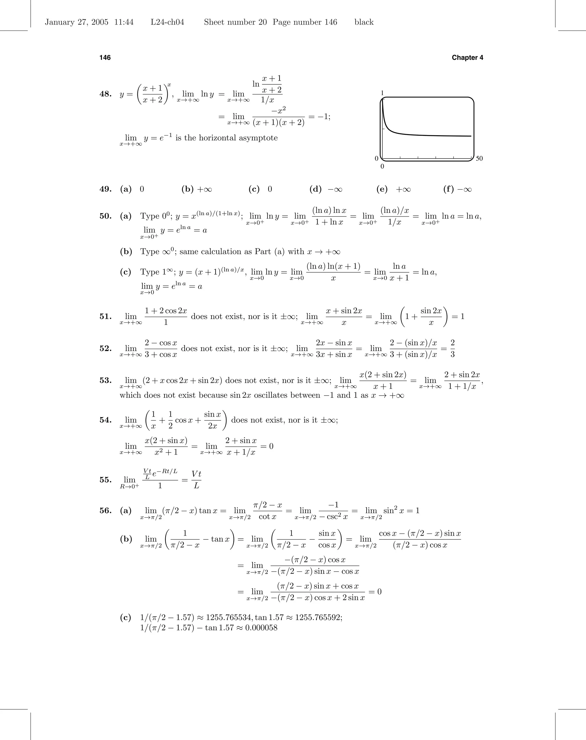 January 27, 2005 11:44       L24-ch04                Sheet number 20 Page number 146           black



             146                                                                                                               Chapter 4


                                                              x+1
                           x+1
                                      x                           ln
             48. y =                      , lim ln y = lim    x+2                                          1
                           x+2             x→+∞       x→+∞   1/x
                                                                −x2
                                                     = lim                = −1;
                                                      x→+∞ (x + 1)(x + 2)

                    lim y = e−1 is the horizontal asymptote
                   x→+∞

                                                                                                       0                              50
                                                                                                           0


             49. (a) 0                      (b) +∞             (c) 0              (d) −∞               (e) +∞               (f ) −∞

                                                                                   (ln a) ln x        (ln a)/x
             50. (a) Type 00 ; y = x(ln a)/(1+ln x) ; lim ln y = lim                           = lim+          = lim+ ln a = ln a,
                                                              x→0+          x→0+    1 + ln x    x→0     1/x     x→0
                           lim y = eln a = a
                           x→0+

                   (b) Type ∞0 ; same calculation as Part (a) with x → +∞
                                                                                  (ln a) ln(x + 1)        ln a
                   (c) Type 1∞ ; y = (x + 1)(ln a)/x , lim ln y = lim                              = lim       = ln a,
                                                                x→0         x→0           x          x→0 x + 1
                           lim y = eln a = a
                           x→0


                            1 + 2 cos 2x                                   x + sin 2x          sin 2x
             51.    lim                  does not exist, nor is it ±∞; lim            = lim 1+                                 =1
                   x→+∞          1                                    x→+∞     x       x→+∞      x

                            2 − cos x                                   2x − sin x       2 − (sin x)/x   2
             52.    lim               does not exist, nor is it ±∞; lim            = lim               =
                   x→+∞     3 + cos x                              x→+∞ 3x + sin x  x→+∞ 3 + (sin x)/x   3

                                                                                   x(2 + sin 2x)       2 + sin 2x
             53.    lim (2 + x cos 2x + sin 2x) does not exist, nor is it ±∞; lim                = lim            ,
                   x→+∞                                                                x+1
                                                                                         x→+∞     x→+∞ 1 + 1/x
                   which does not exist because sin 2x oscillates between −1 and 1 as x → +∞

                             1 1        sin x
             54.    lim       + cos x +                    does not exist, nor is it ±∞;
                   x→+∞      x 2         2x
                            x(2 + sin x)       2 + sin x
                    lim                  = lim           =0
                   x→+∞       x2 + 1      x→+∞ x + 1/x


                           V t −Rt/L
                           L e                  Vt
             55.    lim+                    =
                   R→0            1             L

                                                                  π/2 − x          −1
             56. (a)        lim (π/2 − x) tan x = lim                     = lim           = lim sin2 x = 1
                           x→π/2                          x→π/2    cot x   x→π/2 − csc2 x  x→π/2

                                         1                                 1     sin x                     cos x − (π/2 − x) sin x
                   (b)      lim               − tan x = lim                    −            = lim
                           x→π/2      π/2 − x          x→π/2            π/2 − x cos x          x→π/2           (π/2 − x) cos x
                                                                          −(π/2 − x) cos x
                                                            = lim
                                                               x→π/2   −(π/2 − x) sin x − cos x
                                                                      (π/2 − x) sin x + cos x
                                                            = lim                               =0
                                                               x→π/2 −(π/2 − x) cos x + 2 sin x


                   (c) 1/(π/2 − 1.57) ≈ 1255.765534, tan 1.57 ≈ 1255.765592;
                       1/(π/2 − 1.57) − tan 1.57 ≈ 0.000058
 
