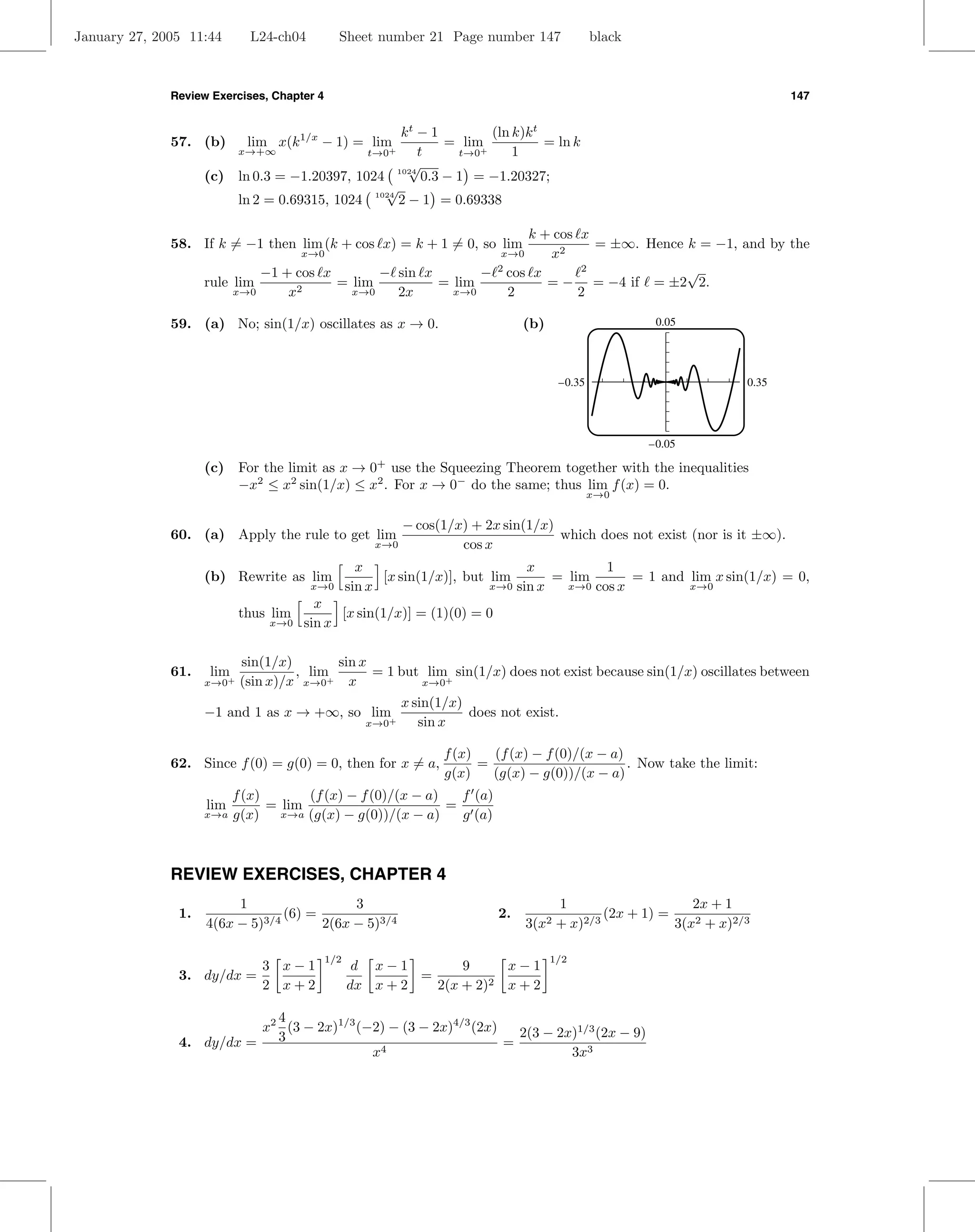 January 27, 2005 11:44      L24-ch04          Sheet number 21 Page number 147                   black



              Review Exercises, Chapter 4                                                                                   147


                                                  kt − 1         (ln k)k t
              57. (b)       lim x(k 1/x − 1) = lim       = lim             = ln k
                        x→+∞                         t
                                                     t→0+  t→0 +     1
                                                    √
                    (c) ln 0.3 = −1.20397, 1024 1024 0.3 − 1 = −1.20327;
                                               √
                        ln 2 = 0.69315, 1024 1024 2 − 1 = 0.69338

                                                                   k + cos x
              58. If k = −1 then lim (k + cos x) = k + 1 = 0, so lim         = ±∞. Hence k = −1, and by the
                                   x→0                         x→0    x2
                             −1 + cos x       − sin x       − 2 cos x      2             √
                    rule lim            = lim         = lim           = − = −4 if = ±2 2.
                         x→0     x2       x→0   2x      x→0     2          2

              59. (a) No; sin(1/x) oscillates as x → 0.                          (b)                     0.05




                                                                                        –0.35                        0.35




                                                                                                        –0.05

                    (c) For the limit as x → 0 use the Squeezing Theorem together with the inequalities
                                                       +

                        −x2 ≤ x2 sin(1/x) ≤ x2 . For x → 0− do the same; thus lim f (x) = 0.
                                                                                                x→0


                                                          − cos(1/x) + 2x sin(1/x)
              60. (a) Apply the rule to get lim                                    which does not exist (nor is it ±∞).
                                                      x→0          cos x
                                                    x                           x           1
                    (b) Rewrite as lim                  [x sin(1/x)], but lim       = lim       = 1 and lim x sin(1/x) = 0,
                                       x→0        sin x                   x→0 sin x   x→0 cos x         x→0
                                        x
                           thus lim         [x sin(1/x)] = (1)(0) = 0
                                x→0   sin x

                           sin(1/x)        sin x
              61.   lim             , lim+       = 1 but lim+ sin(1/x) does not exist because sin(1/x) oscillates between
                    x→0+   (sin x)/x x→0     x          x→0

                                                            x sin(1/x)
                    −1 and 1 as x → +∞, so lim+                        does not exist.
                                                     x→0       sin x

                                                                   f (x)   (f (x) − f (0)/(x − a)
              62. Since f (0) = g(0) = 0, then for x = a,                =                        . Now take the limit:
                                                                   g(x)    (g(x) − g(0))/(x − a)
                          f (x)       (f (x) − f (0)/(x − a)   f (a)
                    lim         = lim                        =
                    x→a   g(x) x→a (g(x) − g(0))/(x − a)       g (a)



              REVIEW EXERCISES, CHAPTER 4
                         1                  3                                         1                     2x + 1
               1.                (6) =                                      2.                (2x + 1) =
                    4(6x − 5)3/4       2(6x − 5)3/4                              3(x2 + x)2/3            3(x2 + x)2/3

                                            1/2                                        1/2
                              3 x−1                d x−1         9     x−1
               3. dy/dx =                                  =
                              2 x+2               dx x + 2   2(x + 2)2 x + 2

                            4
                          x2 (3 − 2x)1/3 (−2) − (3 − 2x)4/3 (2x)   2(3 − 2x)1/3 (2x − 9)
               4. dy/dx =   3                                    =
                                           x4                              3x3
 