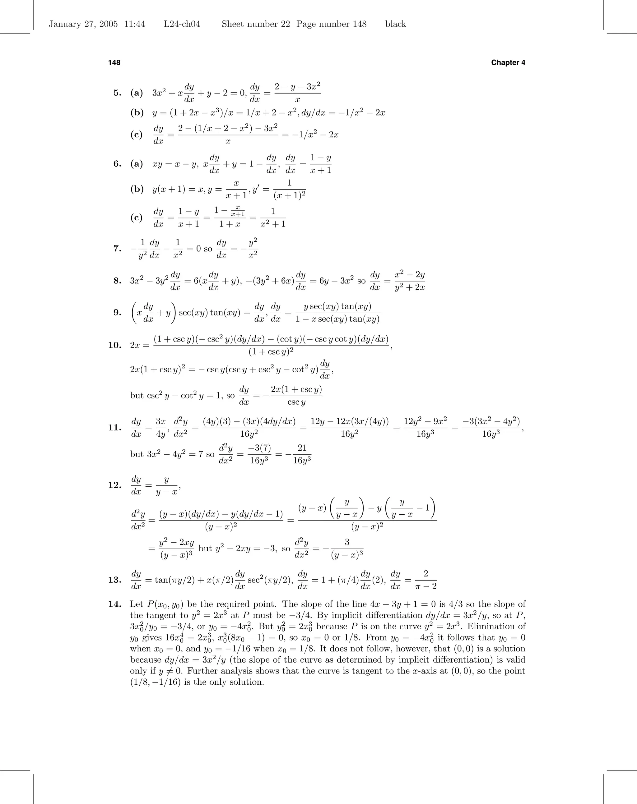January 27, 2005 11:44         L24-ch04      Sheet number 22 Page number 148         black



             148                                                                                             Chapter 4


                               dy              dy    2 − y − 3x2
              5. (a) 3x2 + x      + y − 2 = 0,    =
                               dx              dx         x
                   (b) y = (1 + 2x − x3 )/x = 1/x + 2 − x2 , dy/dx = −1/x2 − 2x
                           dy   2 − (1/x + 2 − x2 ) − 3x2
                   (c)        =                           = −1/x2 − 2x
                           dx              x
                                     dy          dy dy     1−y
              6. (a) xy = x − y, x       +y =1−    ,    =
                                     dx          dx dx     x+1
                                          x          1
                   (b) y(x + 1) = x, y =     ,y =
                                         x+1      (x + 1)2
                           dy   1−y   1 − x+1
                                           x
                                                  1
                   (c)        =     =         = 2
                           dx   x+1    1+x     x +1
                     1 dy    1        dy   y2
              7. −         − 2 = 0 so    =− 2
                     y 2 dx x         dx   x

                                dy       dy                    dy               dy  x2 − 2y
              8. 3x2 − 3y 2        = 6(x    + y), −(3y 2 + 6x)    = 6y − 3x2 so    = 2
                                dx       dx                    dx               dx  y + 2x

                         dy                       dy dy     y sec(xy) tan(xy)
              9.    x       + y sec(xy) tan(xy) =   ,   =
                         dx                       dx dx   1 − x sec(xy) tan(xy)

                         (1 + csc y)(− csc2 y)(dy/dx) − (cot y)(− csc y cot y)(dy/dx)
             10. 2x =                                                                 ,
                                                  (1 + csc y)2
                                                                    dy
                   2x(1 + csc y)2 = − csc y(csc y + csc2 y − cot2 y) ,
                                                                    dx
                                               dy       2x(1 + csc y)
                   but csc2 y − cot2 y = 1, so     =−
                                               dx           csc y

                   dy   3x d2 y   (4y)(3) − (3x)(4dy/dx)   12y − 12x(3x/(4y))   12y 2 − 9x2   −3(3x2 − 4y 2 )
             11.      =   ,   2
                                =              2
                                                         =            2
                                                                              =        3
                                                                                            =                 ,
                   dx   4y dx              16y                    16y              16y            16y 3
                                            d2 y   −3(7)     21
                   but 3x2 − 4y 2 = 7 so         =       =−
                                            dx2    16y 3    16y 3
                   dy    y
             12.      =     ,
                   dx   y−x
                                                                          y           y
                                                               (y − x)          −y       −1
                   d2 y   (y − x)(dy/dx) − y(dy/dx − 1)                  y−x         y−x
                        =                               =
                   dx 2              (y − x)2                               (y − x)2
                              y 2 − 2xy                        d2 y       3
                          =             but y 2 − 2xy = −3, so      =−
                              (y − x)3                         dx2     (y − x)3

                   dy                     dy            dy            dy    dy    2
             13.      = tan(πy/2) + x(π/2) sec2 (πy/2),    = 1 + (π/4) (2),    =
                   dx                     dx            dx            dx    dx   π−2
             14. Let P (x0 , y0 ) be the required point. The slope of the line 4x − 3y + 1 = 0 is 4/3 so the slope of
                 the tangent to y 2 = 2x3 at P must be −3/4. By implicit diﬀerentiation dy/dx = 3x2 /y, so at P ,
                 3x2 /y0 = −3/4, or y0 = −4x2 . But y0 = 2x3 because P is on the curve y 2 = 2x3 . Elimination of
                   0                             0
                                                         2
                                                               0
                 y0 gives 16x0 = 2x0 , x0 (8x0 − 1) = 0, so x0 = 0 or 1/8. From y0 = −4x2 it follows that y0 = 0
                               4       3   3
                                                                                             0
                 when x0 = 0, and y0 = −1/16 when x0 = 1/8. It does not follow, however, that (0, 0) is a solution
                 because dy/dx = 3x2 /y (the slope of the curve as determined by implicit diﬀerentiation) is valid
                 only if y = 0. Further analysis shows that the curve is tangent to the x-axis at (0, 0), so the point
                 (1/8, −1/16) is the only solution.
 