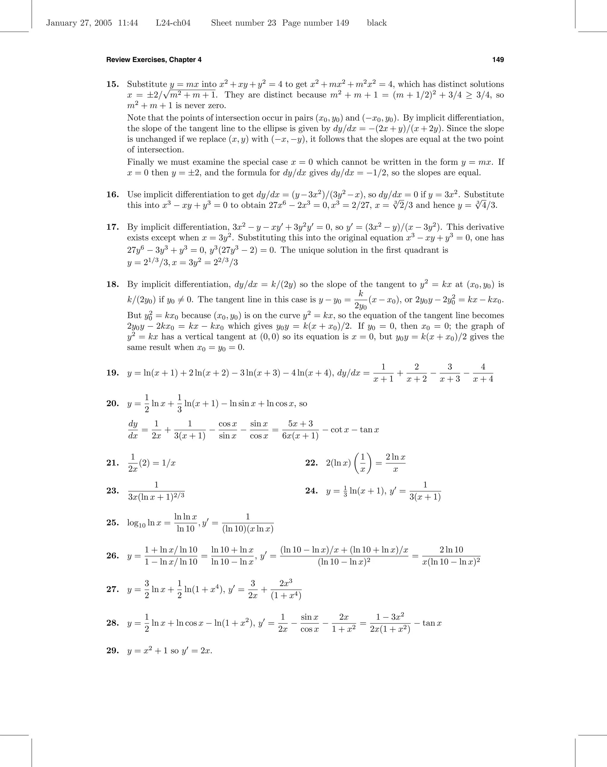 January 27, 2005 11:44      L24-ch04        Sheet number 23 Page number 149               black



              Review Exercises, Chapter 4                                                                                149


              15. Substitute y = mx into x2 + xy + y 2 = 4 to get x2 + mx2 + m2 x2 = 4, which has distinct solutions
                            √
                  x = ±2/ m2 + m + 1. They are distinct because m2 + m + 1 = (m + 1/2)2 + 3/4 ≥ 3/4, so
                  m2 + m + 1 is never zero.
                  Note that the points of intersection occur in pairs (x0 , y0 ) and (−x0 , y0 ). By implicit diﬀerentiation,
                  the slope of the tangent line to the ellipse is given by dy/dx = −(2x + y)/(x + 2y). Since the slope
                  is unchanged if we replace (x, y) with (−x, −y), it follows that the slopes are equal at the two point
                  of intersection.
                  Finally we must examine the special case x = 0 which cannot be written in the form y = mx. If
                  x = 0 then y = ±2, and the formula for dy/dx gives dy/dx = −1/2, so the slopes are equal.

              16. Use implicit diﬀerentiation to get dy/dx = (y − 3x2 )/(3y 2 − x), so dy/dx = 0 if y = 3x2 . Substitute
                                                                                          √                     √
                  this into x3 − xy + y 3 = 0 to obtain 27x6 − 2x3 = 0, x3 = 2/27, x = 3 2/3 and hence y = 3 4/3.

              17. By implicit diﬀerentiation, 3x2 − y − xy + 3y 2 y = 0, so y = (3x2 − y)/(x − 3y 2 ). This derivative
                  exists except when x = 3y 2 . Substituting this into the original equation x3 − xy + y 3 = 0, one has
                  27y 6 − 3y 3 + y 3 = 0, y 3 (27y 3 − 2) = 0. The unique solution in the ﬁrst quadrant is
                  y = 21/3 /3, x = 3y 2 = 22/3 /3

              18. By implicit diﬀerentiation, dy/dx = k/(2y) so the slope of the tangent to y 2 = kx at (x0 , y0 ) is
                                                                                  k
                  k/(2y0 ) if y0 = 0. The tangent line in this case is y − y0 =      (x − x0 ), or 2y0 y − 2y0 = kx − kx0 .
                                                                                                             2
                                                                                 2y0
                  But y0 = kx0 because (x0 , y0 ) is on the curve y 2 = kx, so the equation of the tangent line becomes
                        2

                  2y0 y − 2kx0 = kx − kx0 which gives y0 y = k(x + x0 )/2. If y0 = 0, then x0 = 0; the graph of
                  y 2 = kx has a vertical tangent at (0, 0) so its equation is x = 0, but y0 y = k(x + x0 )/2 gives the
                  same result when x0 = y0 = 0.

                                                                                            1   2   3   4
              19. y = ln(x + 1) + 2 ln(x + 2) − 3 ln(x + 3) − 4 ln(x + 4), dy/dx =            +   −   −
                                                                                           x+1 x+2 x+3 x+4

                         1       1
              20. y =      ln x + ln(x + 1) − ln sin x + ln cos x, so
                         2       3
                    dy    1    1       cos x   sin x    5x + 3
                       =    +        −       −       =           − cot x − tan x
                    dx   2x 3(x + 1)   sin x   cos x   6x(x + 1)

                     1                                                                1         2 ln x
              21.      (2) = 1/x                                     22. 2(ln x)            =
                    2x                                                                x            x
                           1                                                    1                           1
              23.                                                    24. y =    3   ln(x + 1), y =
                    3x(ln x + 1)2/3                                                                      3(x + 1)

                                 ln ln x             1
              25. log10 ln x =           ,y =
                                  ln 10       (ln 10)(x ln x)

                         1 + ln x/ ln 10   ln 10 + ln x      (ln 10 − ln x)/x + (ln 10 + ln x)/x        2 ln 10
              26. y =                    =              ,y =                                     =
                         1 − ln x/ ln 10   ln 10 − ln x                 (ln 10 − ln x)2            x(ln 10 − ln x)2

                         3       1                  3   2x3
              27. y =      ln x + ln(1 + x4 ), y =    +
                         2       2                 2x (1 + x4 )

                         1                                     1   sin x   2x    1 − 3x2
              28. y =      ln x + ln cos x − ln(1 + x2 ), y =    −       −    =             − tan x
                         2                                    2x cos x 1 + x2   2x(1 + x2 )

              29. y = x2 + 1 so y = 2x.
 