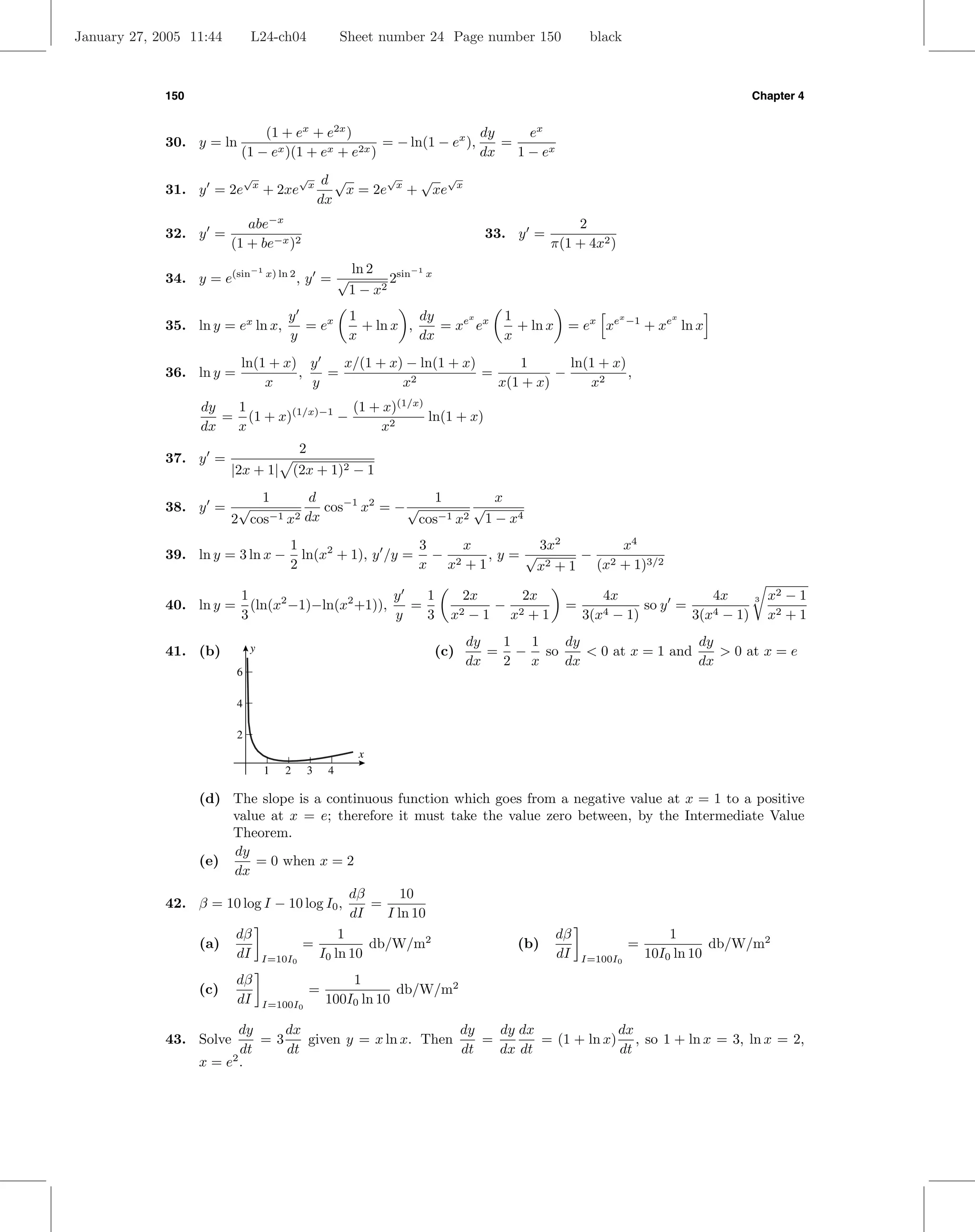 January 27, 2005 11:44        L24-ch04                    Sheet number 24 Page number 150               black



             150                                                                                                                      Chapter 4


                              (1 + ex + e2x )                       dy     ex
             30. y = ln                            = − ln(1 − ex ),    =
                          (1 − ex )(1 + ex + e2x )                  dx   1 − ex
                              √
                               x
                                             √
                                              x       d √       √   √ √
             31. y = 2e            + 2xe                  x = 2e x + xe x
                                                     dx
                            abe−x                                                                  2
             32. y =                                                                33. y =
                         (1 + be−x )2                                                          π(1 + 4x2 )
                              −1                           ln 2       −1
             34. y = e(sin         x) ln 2
                                             ,y =√                2sin x
                                                           1−x  2


                                        y                  1          dy     x         1                      x
                                                                                                                  −1       x
             35. ln y = ex ln x,          = ex               + ln x ,    = xe ex         + ln x    = ex xe             + xe ln x
                                        y                  x          dx               x
                          ln(1 + x) y    x/(1 + x) − ln(1 + x)      1       ln(1 + x)
             36. ln y =            ,   =                       =          −           ,
                              x      y            x2             x(1 + x)      x2
                   dy  1                 (1 + x)(1/x)
                      = (1 + x)(1/x)−1 −              ln(1 + x)
                   dx  x                     x2
                                             2
             37. y =
                         |2x + 1| (2x + 1)2 − 1
                        1       d                  1        x
             38. y = √            cos−1 x2 = − √         √
                    2 cos−1 x2 dx                cos−1 x2 1 − x4
                                        1                   3    x      3x2       x4
             39. ln y = 3 ln x −          ln(x2 + 1), y /y = − 2   ,y=√       − 2
                                        2                   x x +1      x2 + 1 (x + 1)3/2

                          1                        y   1                         2x     2x                4x              4x              x2 − 1
                            (ln(x2 −1)−ln(x2 +1)),                                   −
                                                                                                                                      3
             40. ln y =                              =                                             =            so y =
                          3                        y   3                     x2   − 1 x2 + 1           3(x4− 1)        3(x4 − 1)          x2 + 1
                                                                                  dy  1 1   dy                  dy
             41. (b)          y                                            (c)       = − so    < 0 at x = 1 and    > 0 at x = e
                                                                                  dx  2 x   dx                  dx
                          6

                          4

                          2
                                                            x
                                   1   2         3    4

                   (d) The slope is a continuous function which goes from a negative value at x = 1 to a positive
                       value at x = e; therefore it must take the value zero between, by the Intermediate Value
                       Theorem.
                       dy
                   (e)     = 0 when x = 2
                       dx
                                                           dβ      10
             42. β = 10 log I − 10 log I0 ,                   =
                                                           dI   I ln 10
                          dβ                             1                                        dβ                       1
                   (a)                       =                db/W/m2                    (b)                      =               db/W/m2
                          dI       I=10I0            I0 ln 10                                     dI   I=100I0         10I0 ln 10
                          dβ                              1
                   (c)                           =                db/W/m2
                          dI       I=100I0            100I0 ln 10

                         dy     dx                        dy   dy dx             dx
             43. Solve       =3    given y = x ln x. Then    =       = (1 + ln x) , so 1 + ln x = 3, ln x = 2,
                          dt    dt                        dt   dx dt             dt
                   x = e2 .
 