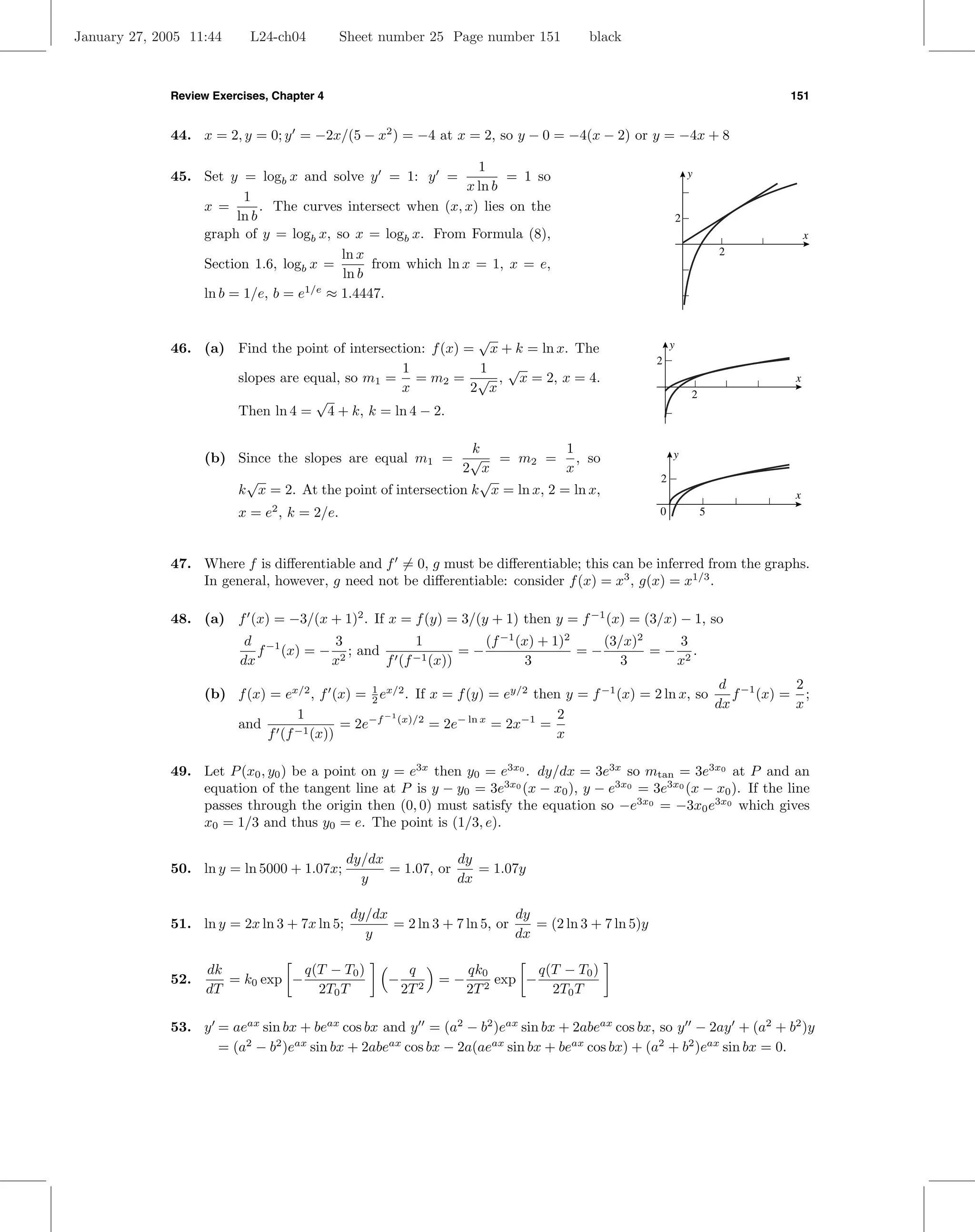 January 27, 2005 11:44      L24-ch04         Sheet number 25 Page number 151           black



              Review Exercises, Chapter 4                                                                                   151


              44. x = 2, y = 0; y = −2x/(5 − x2 ) = −4 at x = 2, so y − 0 = −4(x − 2) or y = −4x + 8

                                                               1                                                y
              45. Set y = logb x and solve y = 1: y =               = 1 so
                                                             x ln b
                         1
                  x =        . The curves intersect when (x, x) lies on the
                        ln b                                                                                2
                  graph of y = logb x, so x = logb x. From Formula (8),                                                         x
                                         ln x                                                                           2
                  Section 1.6, logb x =       from which ln x = 1, x = e,
                                         ln b
                  ln b = 1/e, b = e1/e ≈ 1.4447.


                                                              √                                         y
              46. (a) Find the point of intersection: f (x) = x + k = ln x. The
                                                                                                    2
                                                 1            1 √
                      slopes are equal, so m1 = = m2 = √ , x = 2, x = 4.                                                    x
                                                 x           2 x
                                   √                                                                            2
                      Then ln 4 = 4 + k, k = ln 4 − 2.

                                                               k              1
                    (b) Since the slopes are equal m1 =        √ = m2 = , so                            y
                                                             2 x              x
                          √                                     √                                   2
                         k x = 2. At the point of intersection k x = ln x, 2 = ln x,                                        x
                         x = e2 , k = 2/e.                                                          0               5



              47. Where f is diﬀerentiable and f = 0, g must be diﬀerentiable; this can be inferred from the graphs.
                  In general, however, g need not be diﬀerentiable: consider f (x) = x3 , g(x) = x1/3 .

              48. (a) f (x) = −3/(x + 1)2 . If x = f (y) = 3/(y + 1) then y = f −1 (x) = (3/x) − 1, so
                           d −1        3            1          (f −1 (x) + 1)2    (3/x)2     3
                             f (x) = − 2 ; and      −1 (x))
                                                            =−                 =−        = − 2.
                          dx          x        f (f                   3              3      x
                                                                                                            d −1     2
                    (b) f (x) = ex/2 , f (x) = 1 ex/2 . If x = f (y) = ey/2 then y = f −1 (x) = 2 ln x, so
                                               2                                                              f (x) = ;
                                                                                                           dx        x
                                  1               −1                            2
                        and               = 2e−f (x)/2 = 2e− ln x = 2x−1 =
                             f (f −1 (x))                                      x

              49. Let P (x0 , y0 ) be a point on y = e3x then y0 = e3x0 . dy/dx = 3e3x so mtan = 3e3x0 at P and an
                  equation of the tangent line at P is y − y0 = 3e3x0 (x − x0 ), y − e3x0 = 3e3x0 (x − x0 ). If the line
                  passes through the origin then (0, 0) must satisfy the equation so −e3x0 = −3x0 e3x0 which gives
                  x0 = 1/3 and thus y0 = e. The point is (1/3, e).

                                              dy/dx            dy
              50. ln y = ln 5000 + 1.07x;           = 1.07, or    = 1.07y
                                                y              dx

                                              dy/dx                       dy
              51. ln y = 2x ln 3 + 7x ln 5;         = 2 ln 3 + 7 ln 5, or    = (2 ln 3 + 7 ln 5)y
                                                y                         dx

                    dk            q(T − T0 )             q          qk0        q(T − T0 )
              52.      = k0 exp −                   −          =−        exp −
                    dT              2T0 T               2T 2        2T 2         2T0 T

              53. y = aeax sin bx + beax cos bx and y = (a2 − b2 )eax sin bx + 2abeax cos bx, so y − 2ay + (a2 + b2 )y
                    = (a2 − b2 )eax sin bx + 2abeax cos bx − 2a(aeax sin bx + beax cos bx) + (a2 + b2 )eax sin bx = 0.
 