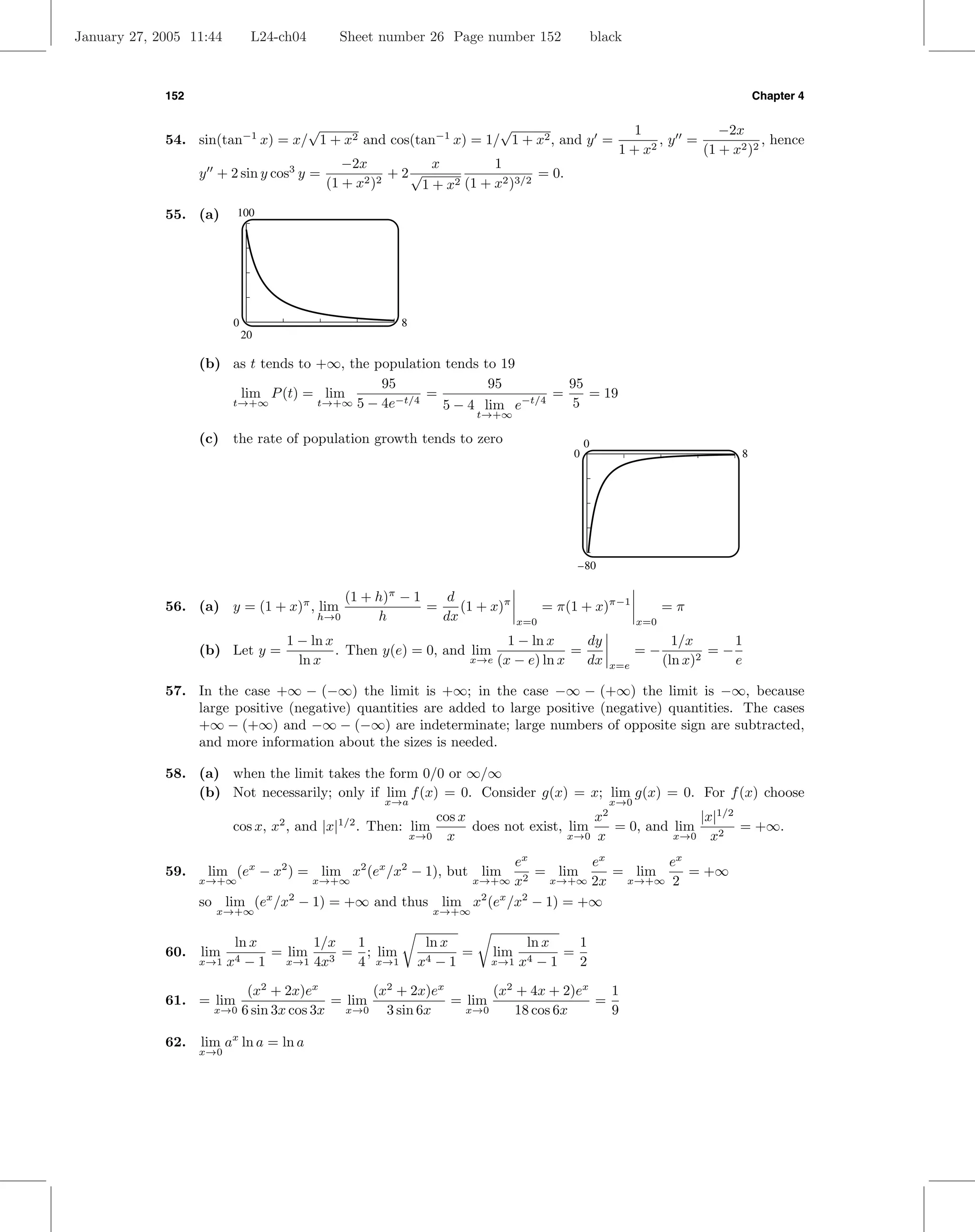 January 27, 2005 11:44        L24-ch04        Sheet number 26 Page number 152                       black



             152                                                                                                                  Chapter 4

                                  √                            √                                           1           −2x
             54. sin(tan−1 x) = x/ 1 + x2 and cos(tan−1 x) = 1/ 1 + x2 , and y =                               ,y =            , hence
                                                                                                        1 + x2      (1 + x2 )2
                                               −2x           x        1
                   y + 2 sin y cos3 y =                + 2√                   = 0.
                                            (1 + x2 )2      1+x2 (1 + x2 )3/2


             55. (a)     100




                         0                                 8
                             20

                   (b) as t tends to +∞, the population tends to 19
                                              95               95        95
                        lim P (t) = lim              =                 =    = 19
                       t→+∞          t→+∞ 5 − 4e−t/4   5 − 4 lim e−t/4   5
                                                                           t→+∞

                   (c) the rate of population growth tends to zero                              0
                                                                                            0                                 8




                                                                                             –80

                                              (1 + h)π − 1    d
             56. (a) y = (1 + x)π , lim                    =    (1 + x)π                = π(1 + x)π−1              =π
                                          h→0      h         dx                   x=0                        x=0

                                      1 − ln x                            1 − ln x     dy                            1/x      1
                   (b) Let y =                 . Then y(e) = 0, and lim              =                       =−            =−
                                        ln x                        x→e (x − e) ln x   dx                          (ln x)2    e
                                                                                                       x=e

             57. In the case +∞ − (−∞) the limit is +∞; in the case −∞ − (+∞) the limit is −∞, because
                 large positive (negative) quantities are added to large positive (negative) quantities. The cases
                 +∞ − (+∞) and −∞ − (−∞) are indeterminate; large numbers of opposite sign are subtracted,
                 and more information about the sizes is needed.

             58. (a) when the limit takes the form 0/0 or ∞/∞
                 (b) Not necessarily; only if lim f (x) = 0. Consider g(x) = x; lim g(x) = 0. For f (x) choose
                                                        x→a                                            x→0
                                                                cos x                     x2              |x|1/2
                         cos x, x , and |x|
                                  2           1/2
                                                    . Then: lim       does not exist, lim    = 0, and lim        = +∞.
                                                            x→0 x                     x→0 x           x→0 x2

                                                                 ex         ex       ex
             59.    lim (ex − x2 ) = lim x2 (ex /x2 − 1), but lim   = lim      = lim    = +∞
                   x→+∞             x→+∞                 x→+∞ x2       x→+∞ 2x  x→+∞ 2

                   so lim (ex /x2 − 1) = +∞ and thus lim x2 (ex /x2 − 1) = +∞
                     x→+∞                                           x→+∞


                         ln x       1/x  1                      ln x               ln x   1
             60.   lim        = lim     = ; lim                      =      lim         =
                   x→1 x4  − 1 x→1 4x 3  4 x→1                 x4 −1        x→1 x4   −1   2

                          (x2 + 2x)ex          (x2 + 2x)ex       (x2 + 4x + 2)ex   1
             61. = lim                   = lim             = lim                 =
                     x→0 6 sin 3x cos 3x   x→0   3 sin 6x    x→0     18 cos 6x     9

             62.   lim ax ln a = ln a
                   x→0
 