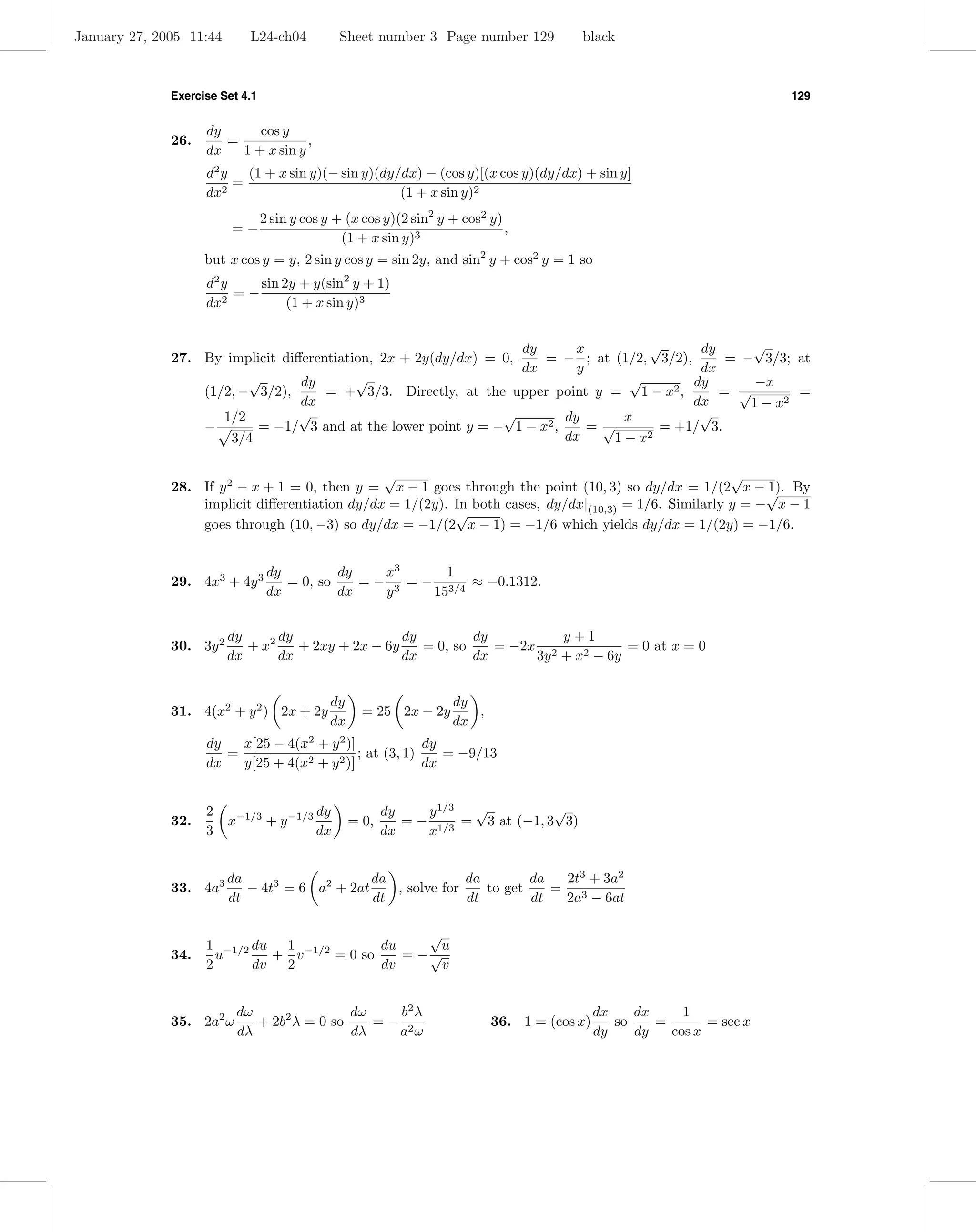 January 27, 2005 11:44      L24-ch04            Sheet number 3 Page number 129          black



              Exercise Set 4.1                                                                                          129


                    dy      cos y
              26.      =             ,
                    dx   1 + x sin y
                    d2 y   (1 + x sin y)(− sin y)(dy/dx) − (cos y)[(x cos y)(dy/dx) + sin y]
                         =
                    dx2                              (1 + x sin y)2
                                 2 sin y cos y + (x cos y)(2 sin2 y + cos2 y)
                         =−                                                   ,
                                                (1 + x sin y)3
                    but x cos y = y, 2 sin y cos y = sin 2y, and sin2 y + cos2 y = 1 so
                    d2 y    sin 2y + y(sin2 y + 1)
                         =−
                    dx2          (1 + x sin y)3


                                                                  dy      x        √       dy     √
              27. By implicit diﬀerentiation, 2x + 2y(dy/dx) = 0,    = − ; at (1/2, 3/2),      = − 3/3; at
                                                                  dx      y                dx
                         √       dy       √                                      √        dy       −x
                  (1/2, − 3/2),      = + 3/3. Directly, at the upper point y = 1 − x   2,     = √        =
                                 dx                                                       dx      1 − x2
                     1/2         √                             √        dy      x          √
                  −       = −1/ 3 and at the lower point y = − 1 − x2 ,     =√       = +1/ 3.
                      3/4                                               dx     1−x 2



                                               √                                                       √
              28. If y 2 − x + 1 = 0, then y = x − 1 goes through the point (10, 3) so dy/dx = 1/(2 x − √ By1).
                  implicit diﬀerentiation dy/dx = 1/(2y). In both cases, dy/dx|(10,3) = 1/6. Similarly y = − x − 1
                                                          √
                  goes through (10, −3) so dy/dx = −1/(2 x − 1) = −1/6 which yields dy/dx = 1/(2y) = −1/6.


                                  dy         dy    x3      1
              29. 4x3 + 4y 3         = 0, so    = − 3 = − 3/4 ≈ −0.1312.
                                  dx         dx    y     15


                         dy      dy                 dy         dy         y+1
              30. 3y 2      + x2    + 2xy + 2x − 6y    = 0, so    = −2x 2           = 0 at x = 0
                         dx      dx                 dx         dx      3y + x2 − 6y


                                             dy                     dy
              31. 4(x2 + y 2 ) 2x + 2y              = 25 2x − 2y       ,
                                             dx                     dx
                    dy   x[25 − 4(x2 + y 2 )]             dy
                       =                      ; at (3, 1)    = −9/13
                    dx   y[25 + 4(x2 + y 2 )]             dx


                    2                      dy            dy    y 1/3 √           √
              32.        x−1/3 + y −1/3           = 0,      = − 1/3 = 3 at (−1, 3 3)
                    3                      dx            dx    x


                         da                    da             da        da  2t3 + 3a2
              33. 4a3       − 4t3 = 6 a2 + 2at    , solve for    to get    = 3
                         dt                    dt             dt        dt  2a − 6at

                                                  √
                    1 −1/2 du 1 −1/2        du      u
              34.     u       + v    = 0 so    = −√
                    2      dv  2            dv      v


                          dω                dω   b2 λ                                        dx    dx     1
              35. 2a2 ω      + 2b2 λ = 0 so    =− 2                        36. 1 = (cos x)      so    =       = sec x
                          dλ                dλ   a ω                                         dy    dy   cos x
 