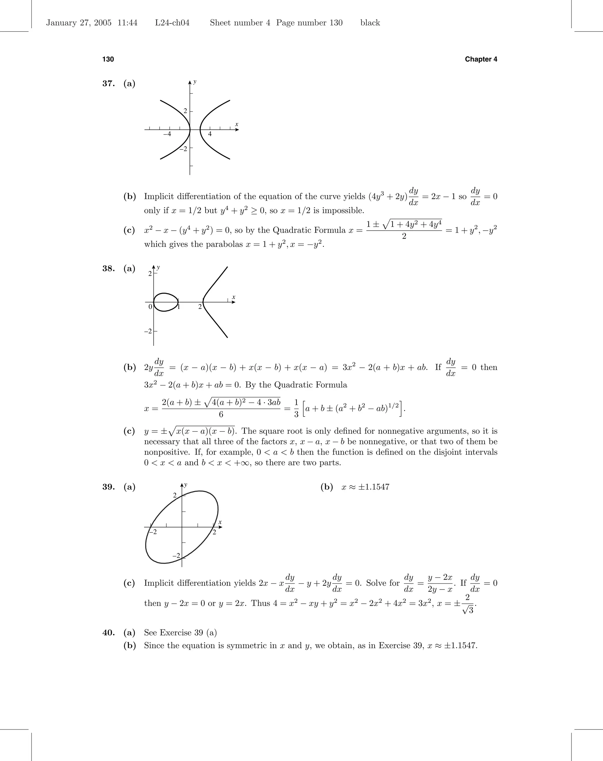 January 27, 2005 11:44        L24-ch04                     Sheet number 4 Page number 130             black



             130                                                                                                                    Chapter 4


             37. (a)                               y



                                               2
                                                                       x
                                  –4                       4

                                           –2




                                                                                                                     dy             dy
                   (b) Implicit diﬀerentiation of the equation of the curve yields (4y 3 + 2y)                          = 2x − 1 so    =0
                                                                                                                     dx             dx
                         only if x = 1/2 but y 4 + y 2 ≥ 0, so x = 1/2 is impossible.
                                                                                                       1±     1 + 4y 2 + 4y 4
                   (c) x2 − x − (y 4 + y 2 ) = 0, so by the Quadratic Formula x =                                             = 1 + y 2 , −y 2
                                                                                                                 2
                         which gives the parabolas x = 1 + y 2 , x = −y 2 .

             38. (a)          y
                          2


                                                                       x
                          0                1           2


                         –2



                           dy                                                                    dy
                   (b) 2y      = (x − a)(x − b) + x(x − b) + x(x − a) = 3x2 − 2(a + b)x + ab. If    = 0 then
                           dx                                                                    dx
                         3x2 − 2(a + b)x + ab = 0. By the Quadratic Formula
                                  2(a + b) ±                   4(a + b)2 − 4 · 3ab   1
                         x=                                                        =   a + b ± (a2 + b2 − ab)1/2 .
                                                                 6                   3
                   (c) y = ± x(x − a)(x − b). The square root is only deﬁned for nonnegative arguments, so it is
                       necessary that all three of the factors x, x − a, x − b be nonnegative, or that two of them be
                       nonpositive. If, for example, 0 < a < b then the function is deﬁned on the disjoint intervals
                       0 < x < a and b < x < +∞, so there are two parts.

             39. (a)                           y                                           (b) x ≈ ±1.1547
                                       2


                                                                   x
                          –2                                   2


                                       –2


                                                            dy          dy                 dy   y − 2x        dy
                   (c) Implicit diﬀerentiation yields 2x − x   − y + 2y     = 0. Solve for    =         . If     =0
                                                            dx          dx                 dx   2y − x        dx
                                                                                                            2
                         then y − 2x = 0 or y = 2x. Thus 4 = x2 − xy + y 2 = x2 − 2x2 + 4x2 = 3x2 , x = ± √ .
                                                                                                             3

             40. (a) See Exercise 39 (a)
                 (b) Since the equation is symmetric in x and y, we obtain, as in Exercise 39, x ≈ ±1.1547.
 