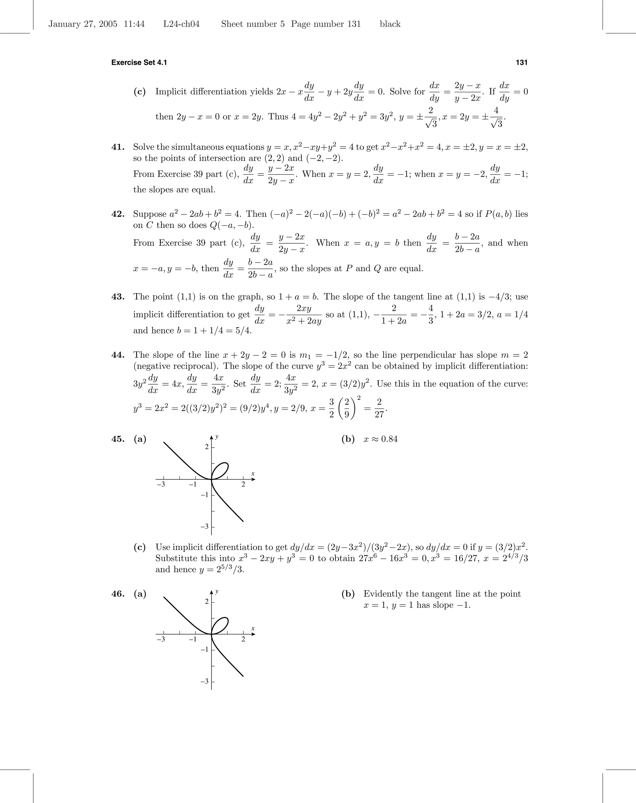 January 27, 2005 11:44      L24-ch04            Sheet number 5 Page number 131    black



              Exercise Set 4.1                                                                                      131


                                                             dy            dy                   dx    2y − x       dx
                    (c) Implicit diﬀerentiation yields 2x − x   − y + 2y       = 0. Solve for      =         . If     =0
                                                             dx            dx                   dy    y − 2x       dy
                                                                                                2                4
                          then 2y − x = 0 or x = 2y. Thus 4 = 4y 2 − 2y 2 + y 2 = 3y 2 , y = ± √ , x = 2y = ± √ .
                                                                                                 3                3

              41. Solve the simultaneous equations y = x, x2 −xy+y 2 = 4 to get x2 −x2 +x2 = 4, x = ±2, y = x = ±2,
                  so the points of intersection are (2, 2) and (−2, −2).
                                               dy    y − 2x                    dy                          dy
                  From Exercise 39 part (c),      =          . When x = y = 2,    = −1; when x = y = −2,      = −1;
                                               dx    2y − x                    dx                          dx
                  the slopes are equal.

              42. Suppose a2 − 2ab + b2 = 4. Then (−a)2 − 2(−a)(−b) + (−b)2 = a2 − 2ab + b2 = 4 so if P (a, b) lies
                  on C then so does Q(−a, −b).
                                              dy      y − 2x                              dy   b − 2a
                  From Exercise 39 part (c),      =          . When x = a, y = b then        =        , and when
                                              dx      2y − x                              dx   2b − a
                                        dy   b − 2a
                  x = −a, y = −b, then     =        , so the slopes at P and Q are equal.
                                        dx   2b − a

              43. The point (1,1) is on the graph, so 1 + a = b. The slope of the tangent line at (1,1) is −4/3; use
                                                 dy       2xy                      2       4
                  implicit diﬀerentiation to get    =− 2         so at (1,1), −        = − , 1 + 2a = 3/2, a = 1/4
                                                 dx     x + 2ay                 1 + 2a     3
                  and hence b = 1 + 1/4 = 5/4.

              44. The slope of the line x + 2y − 2 = 0 is m1 = −1/2, so the line perpendicular has slope m = 2
                  (negative reciprocal). The slope of the curve y 3 = 2x2 can be obtained by implicit diﬀerentiation:
                       dy       dy    4x         dy         4x
                  3y 2    = 4x,    = 2 . Set        = 2; 2 = 2, x = (3/2)y 2 . Use this in the equation of the curve:
                       dx       dx    3y         dx        3y
                                                                           2
                                                                      3 2       2
                  y 3 = 2x2 = 2((3/2)y 2 )2 = (9/2)y 4 , y = 2/9, x =        =    .
                                                                      2 9      27

              45. (a)                       y                            (b) x ≈ 0.84
                                        2


                                                        x
                           –3     –1                2
                                       –1



                                       –3

                    (c) Use implicit diﬀerentiation to get dy/dx = (2y −3x2 )/(3y 2 −2x), so dy/dx = 0 if y = (3/2)x2 .
                        Substitute this into x3 − 2xy + y 3 = 0 to obtain 27x6 − 16x3 = 0, x3 = 16/27, x = 24/3 /3
                        and hence y = 25/3 /3.

              46. (a)                       y                            (b) Evidently the tangent line at the point
                                        2
                                                                             x = 1, y = 1 has slope −1.

                                                        x
                           –3     –1                2
                                       –1



                                       –3
 