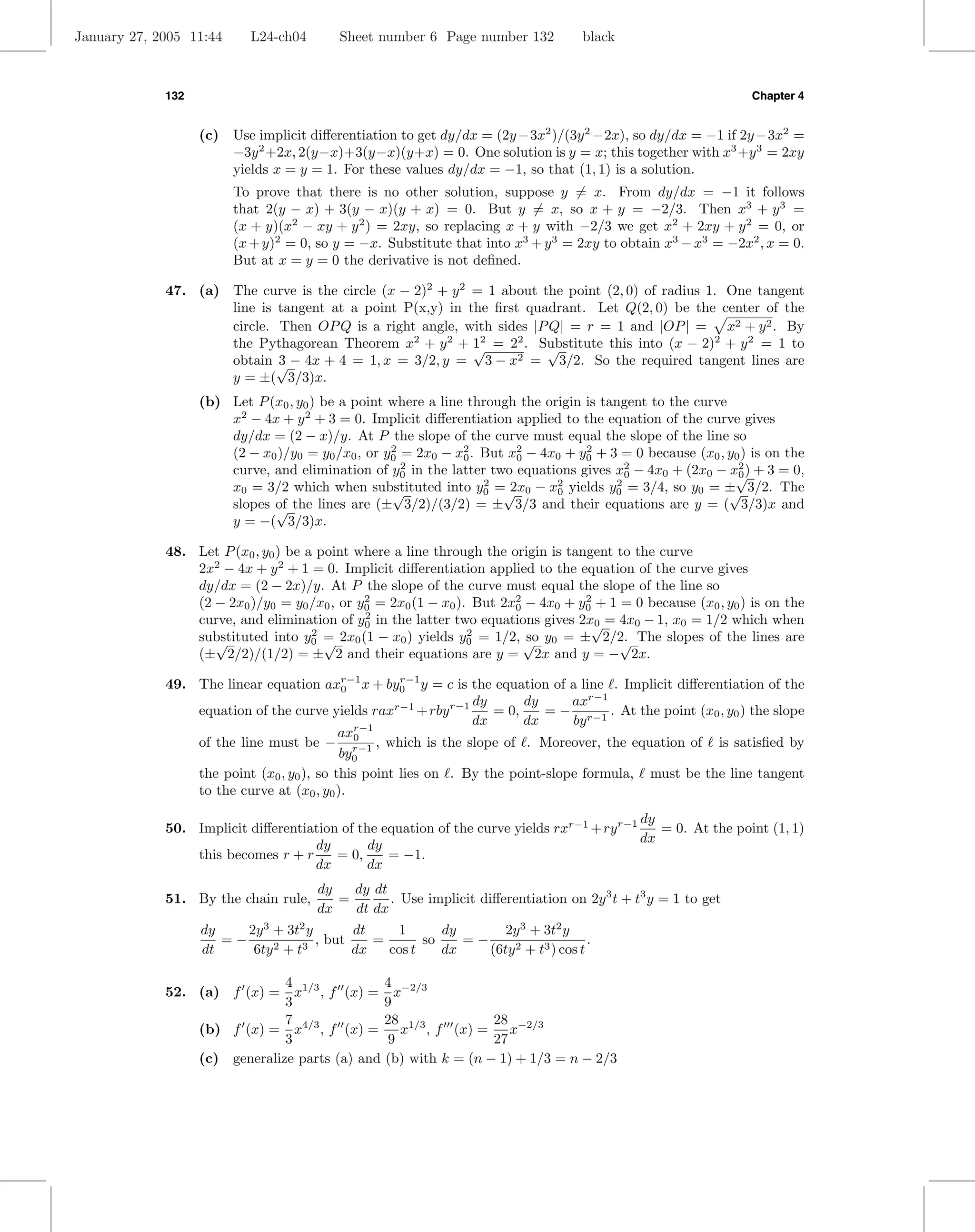January 27, 2005 11:44     L24-ch04       Sheet number 6 Page number 132           black



             132                                                                                               Chapter 4


                   (c) Use implicit diﬀerentiation to get dy/dx = (2y −3x2 )/(3y 2 −2x), so dy/dx = −1 if 2y −3x2 =
                       −3y 2 +2x, 2(y−x)+3(y−x)(y+x) = 0. One solution is y = x; this together with x3 +y 3 = 2xy
                       yields x = y = 1. For these values dy/dx = −1, so that (1, 1) is a solution.
                         To prove that there is no other solution, suppose y = x. From dy/dx = −1 it follows
                         that 2(y − x) + 3(y − x)(y + x) = 0. But y = x, so x + y = −2/3. Then x3 + y 3 =
                         (x + y)(x2 − xy + y 2 ) = 2xy, so replacing x + y with −2/3 we get x2 + 2xy + y 2 = 0, or
                         (x + y)2 = 0, so y = −x. Substitute that into x3 + y 3 = 2xy to obtain x3 − x3 = −2x2 , x = 0.
                         But at x = y = 0 the derivative is not deﬁned.

             47. (a) The curve is the circle (x − 2)2 + y 2 = 1 about the point (2, 0) of radius 1. One tangent
                     line is tangent at a point P(x,y) in the ﬁrst quadrant. Let Q(2, 0) be the center of the
                     circle. Then OP Q is a right angle, with sides |P Q| = r = 1 and |OP | = x2 + y 2 . By
                     the Pythagorean Theorem x2 + y 2 + 12 = 22 . Substitute this into (x − 2)2 + y 2 = 1 to
                                                            √          √
                     obtain √ − 4x + 4 = 1, x = 3/2, y = 3 − x2 = 3/2. So the required tangent lines are
                             3
                     y = ±( 3/3)x.
                   (b) Let P (x0 , y0 ) be a point where a line through the origin is tangent to the curve
                       x2 − 4x + y 2 + 3 = 0. Implicit diﬀerentiation applied to the equation of the curve gives
                       dy/dx = (2 − x)/y. At P the slope of the curve must equal the slope of the line so
                       (2 − x0 )/y0 = y0 /x0 , or y0 = 2x0 − x2 . But x2 − 4x0 + y0 + 3 = 0 because (x0 , y0 ) is on the
                                                   2
                                                               0       0
                                                                                   2

                       curve, and elimination of y0 in the latter two equations gives x2 − 4x0 + (2x0 − x√) + 3 = 0,
                                                     2
                                                                                          0
                                                                                                            2
                                                                                                            0
                       x0 = 3/2 which when substituted into y0 =√ 0 − x0 yields y0 = 3/4, so y0 = ± 3/2. The
                                                   √
                                                                  2
                                                                      2x      2         2
                                                                                                           √
                       slopes of the lines are (± 3/2)/(3/2) = ± 3/3 and their equations are y = ( 3/3)x and
                              √
                       y = −( 3/3)x.

             48. Let P (x0 , y0 ) be a point where a line through the origin is tangent to the curve
                 2x2 − 4x + y 2 + 1 = 0. Implicit diﬀerentiation applied to the equation of the curve gives
                 dy/dx = (2 − 2x)/y. At P the slope of the curve must equal the slope of the line so
                 (2 − 2x0 )/y0 = y0 /x0 , or y0 = 2x0 (1 − x0 ). But 2x2 − 4x0 + y0 + 1 = 0 because (x0 , y0 ) is on the
                                              2
                                                                       0
                                                                                   2

                 curve, and elimination of y0 in the latter two equations gives 2x0 = 4x0 − 1, x0 = 1/2 which when
                                              2
                                                                                    √
                 substituted into y0 = 2x0 (1 − x0 ) yields y0 = 1/2, √ y0 = ± 2/2. The slopes of the lines are
                    √
                                      2
                                        √
                                                                2
                                                                         so             √
                 (± 2/2)/(1/2) = ± 2 and their equations are y = 2x and y = − 2x.

             49. The linear equation axr−1 x + by0 y = c is the equation of a line . Implicit diﬀerentiation of the
                                           0
                                                     r−1

                                                                dy      dy      axr−1
                 equation of the curve yields raxr−1 + rby r−1     = 0,     = − r−1 . At the point (x0 , y0 ) the slope
                                                                dx      dx      by
                                           axr−1
                 of the line must be − r−1 , which is the slope of . Moreover, the equation of is satisﬁed by
                                             0
                                           by0
                 the point (x0 , y0 ), so this point lies on . By the point-slope formula, must be the line tangent
                 to the curve at (x0 , y0 ).
                                                                                            dy
             50. Implicit diﬀerentiation of the equation of the curve yields rxr−1 + ry r−1    = 0. At the point (1, 1)
                                    dy        dy                                            dx
                 this becomes r + r     = 0,     = −1.
                                    dx        dx
                                      dy   dy dt
             51. By the chain rule,      =       . Use implicit diﬀerentiation on 2y 3 t + t3 y = 1 to get
                                      dx   dt dx
                   dy    2y 3 + 3t2 y       dt    1       dy       2y 3 + 3t2 y
                      =−              , but    =       so    =−                     .
                   dt     6ty 2 + t3        dx   cos t    dx    (6ty 2 + t3 ) cos t

                                4 1/3           4
             52. (a) f (x) =      x , f (x) = x−2/3
                                3               9
                                7 4/3           28 1/3           28 −2/3
                   (b) f (x) = x , f (x) =         x , f (x) =      x
                                3                9               27
                   (c) generalize parts (a) and (b) with k = (n − 1) + 1/3 = n − 2/3
 