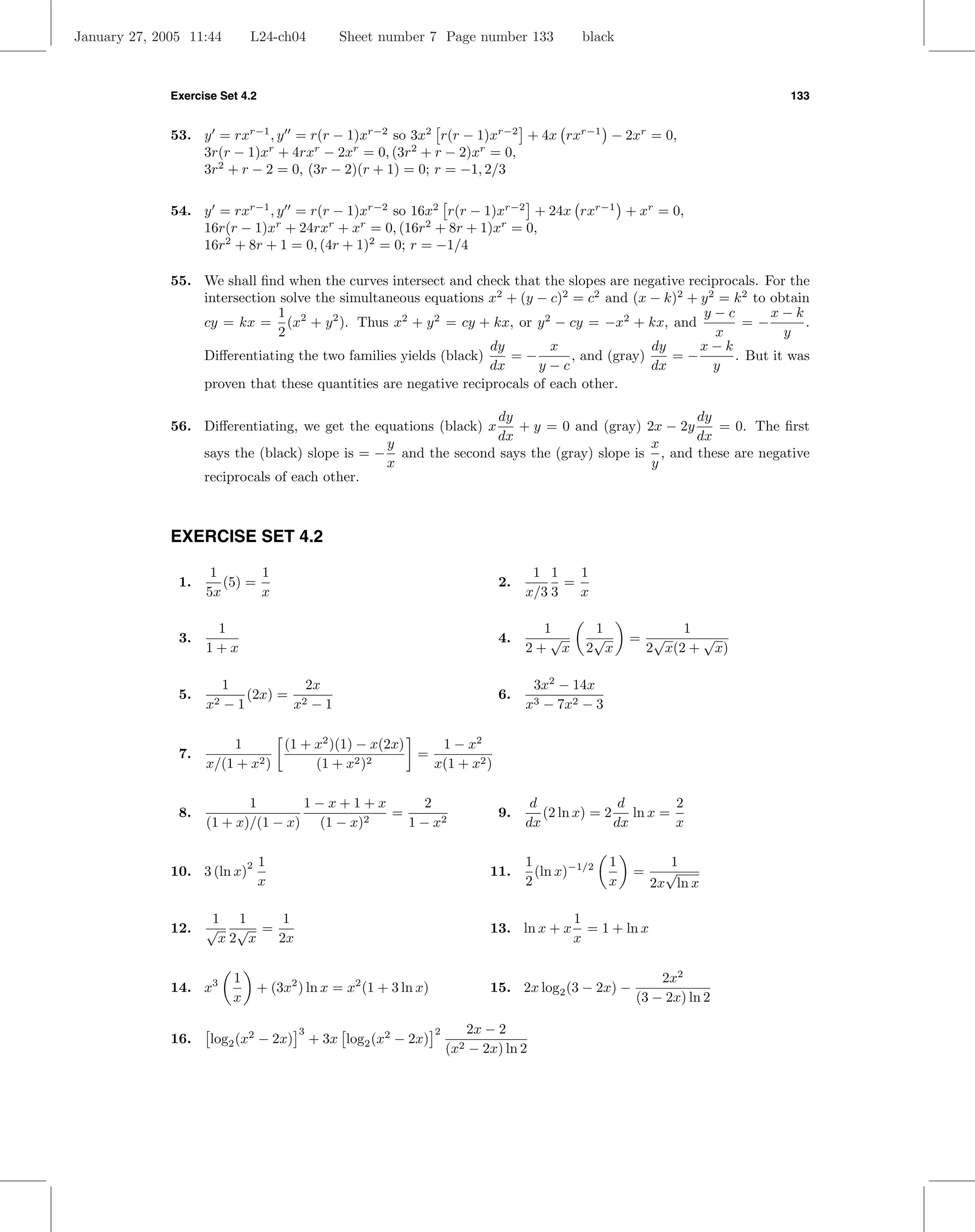 January 27, 2005 11:44       L24-ch04           Sheet number 7 Page number 133                black



              Exercise Set 4.2                                                                                           133


              53. y = rxr−1 , y = r(r − 1)xr−2 so 3x2 r(r − 1)xr−2 + 4x rxr−1 − 2xr = 0,
                  3r(r − 1)xr + 4rxr − 2xr = 0, (3r2 + r − 2)xr = 0,
                  3r2 + r − 2 = 0, (3r − 2)(r + 1) = 0; r = −1, 2/3

              54. y = rxr−1 , y = r(r − 1)xr−2 so 16x2 r(r − 1)xr−2 + 24x rxr−1 + xr = 0,
                  16r(r − 1)xr + 24rxr + xr = 0, (16r2 + 8r + 1)xr = 0,
                  16r2 + 8r + 1 = 0, (4r + 1)2 = 0; r = −1/4

              55. We shall ﬁnd when the curves intersect and check that the slopes are negative reciprocals. For the
                  intersection solve the simultaneous equations x2 + (y − c)2 = c2 and (x − k)2 + y 2 = k 2 to obtain
                               1                                                                   y−c         x−k
                  cy = kx = (x2 + y 2 ). Thus x2 + y 2 = cy + kx, or y 2 − cy = −x2 + kx, and             =−        .
                               2                                                                     x           y
                                                                 dy        x               dy     x−k
                  Diﬀerentiating the two families yields (black)    =−        , and (gray)    =−        . But it was
                                                                 dx      y−c               dx        y
                  proven that these quantities are negative reciprocals of each other.

                                                                 dy                            dy
              56. Diﬀerentiating, we get the equations (black) x    + y = 0 and (gray) 2x − 2y    = 0. The ﬁrst
                                                                 dx                            dx
                                               y                                        x
                  says the (black) slope is = − and the second says the (gray) slope is , and these are negative
                                               x                                        y
                  reciprocals of each other.



              EXERCISE SET 4.2

                     1       1                                                        1 1    1
               1.      (5) =                                                    2.         =
                    5x       x                                                       x/3 3   x

                     1                                                                 1         1             1
               3.                                                               4.      √        √       = √     √
                    1+x                                                              2+ x      2 x        2 x(2 + x)

                      1          2x                                                   3x2 − 14x
               5.    2−1
                         (2x) = 2                                               6.
                    x          x −1                                                  x3 − 7x2 − 3

                        1      (1 + x2 )(1) − x(2x)    1 − x2
               7.           2)              2 )2
                                                    =
                    x/(1 + x        (1 + x            x(1 + x2 )

                           1       1−x+1+x        2                                   d              d      2
               8.                            =                                  9.      (2 ln x) = 2 ln x =
                    (1 + x)/(1 − x) (1 − x)2   1 − x2                                dx             dx      x

                                 1                                                   1               1          1
                                                                                       (ln x)−1/2
                             2
              10. 3 (ln x)                                                    11.                        =     √
                                 x                                                   2               x       2x ln x

                     1 1    1                                                                1
              12.   √ √ =                                                     13. ln x + x     = 1 + ln x
                      x2 x 2x                                                                x

                         1                                                                                   2x2
              14. x3             + (3x2 ) ln x = x2 (1 + 3 ln x)              15. 2x log2 (3 − 2x) −
                         x                                                                               (3 − 2x) ln 2

                                        3                          2      2x − 2
              16.    log2 (x2 − 2x)         + 3x log2 (x2 − 2x)
                                                                       (x2 − 2x) ln 2
 