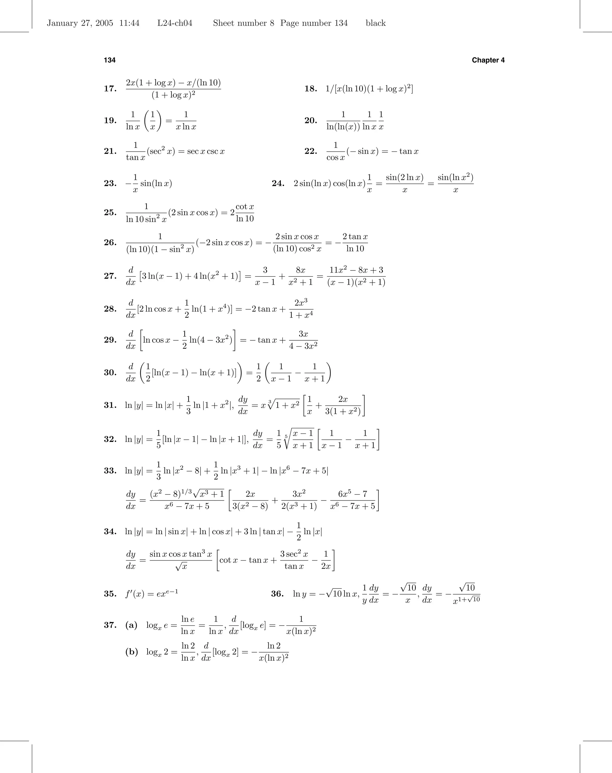 January 27, 2005 11:44         L24-ch04        Sheet number 8 Page number 134                  black



             134                                                                                                              Chapter 4


                   2x(1 + log x) − x/(ln 10)
             17.                                                             18. 1/[x(ln 10)(1 + log x)2 ]
                         (1 + log x)2

                    1      1            1                                                1      1 1
             19.                 =                                           20.
                   ln x    x         x ln x                                          ln(ln(x)) ln x x

                     1                                                                 1
             21.         (sec2 x) = sec x csc x                              22.           (− sin x) = − tan x
                   tan x                                                             cos x

                  1                                                                               1   sin(2 ln x)   sin(ln x2 )
             23. − sin(ln x)                                    24.       2 sin(ln x) cos(ln x)     =             =
                  x                                                                               x       x             x
                        1                         cot x
             25.            2 (2 sin x cos x) = 2 ln 10
                   ln 10 sin x
                            1                               2 sin x cos x    2 tan x
             26.                      (−2 sin x cos x) = −                =−
                   (ln 10)(1 − sin x)
                                  2                        (ln 10) cos 2x     ln 10

                    d                               3    8x    11x2 − 8x + 3
             27.      3 ln(x − 1) + 4 ln(x2 + 1) =    + 2   =
                   dx                              x−1 x +1   (x − 1)(x2 + 1)

                    d              1                            2x3
             28.      [2 ln cos x + ln(1 + x4 )] = −2 tan x +
                   dx              2                          1 + x4

                    d           1                           3x
             29.      ln cos x − ln(4 − 3x2 ) = − tan x +
                   dx           2                         4 − 3x2

                    d     1                                 1    1   1
             30.            [ln(x − 1) − ln(x + 1)]     =          −
                   dx     2                                 2   x−1 x+1

                                        1               dy            1    2x
             31. ln |y| = ln |x| +        ln |1 + x2 |,
                                                              3
                                                           = x 1 + x2   +
                                        3               dx            x 3(1 + x2 )

                               1                            dy   1        x−1  1   1
             32. ln |y| =        [ln |x − 1| − ln |x + 1|],    =      5
                                                                                 −
                               5                            dx   5        x+1 x−1 x+1

                          1              1
             33. ln |y| =   ln |x2 − 8| + ln |x3 + 1| − ln |x6 − 7x + 5|
                          3              2
                                    √
                   dy   (x2 − 8)1/3 x3 + 1       2x            3x2       6x5 − 7
                      =                                  +           − 6
                   dx       x6 − 7x + 5       3(x2 − 8) 2(x3 + 1) x − 7x + 5

                                                                          1
             34. ln |y| = ln | sin x| + ln | cos x| + 3 ln | tan x| −       ln |x|
                                                                          2
                   dy   sin x cos x tan3 x                 3 sec2 x    1
                      =        √           cot x − tan x +          −
                   dx             x                         tan x     2x
                                                                                                    √           √
                                                                                  √         1 dy      10 dy       10
             35. f (x) = ex      e−1
                                                                36.       ln y = − 10 ln x,      =−     ,   =−    √
                                                                                            y dx     x dx      x1+ 10

                                       ln e    1    d               1
             37. (a) logx e =               =     , [logx e] = −
                                       ln x   ln x dx            x(ln x)2
                                       ln 2 d               ln 2
                   (b) logx 2 =            , [logx 2] = −
                                       ln x dx            x(ln x)2
 