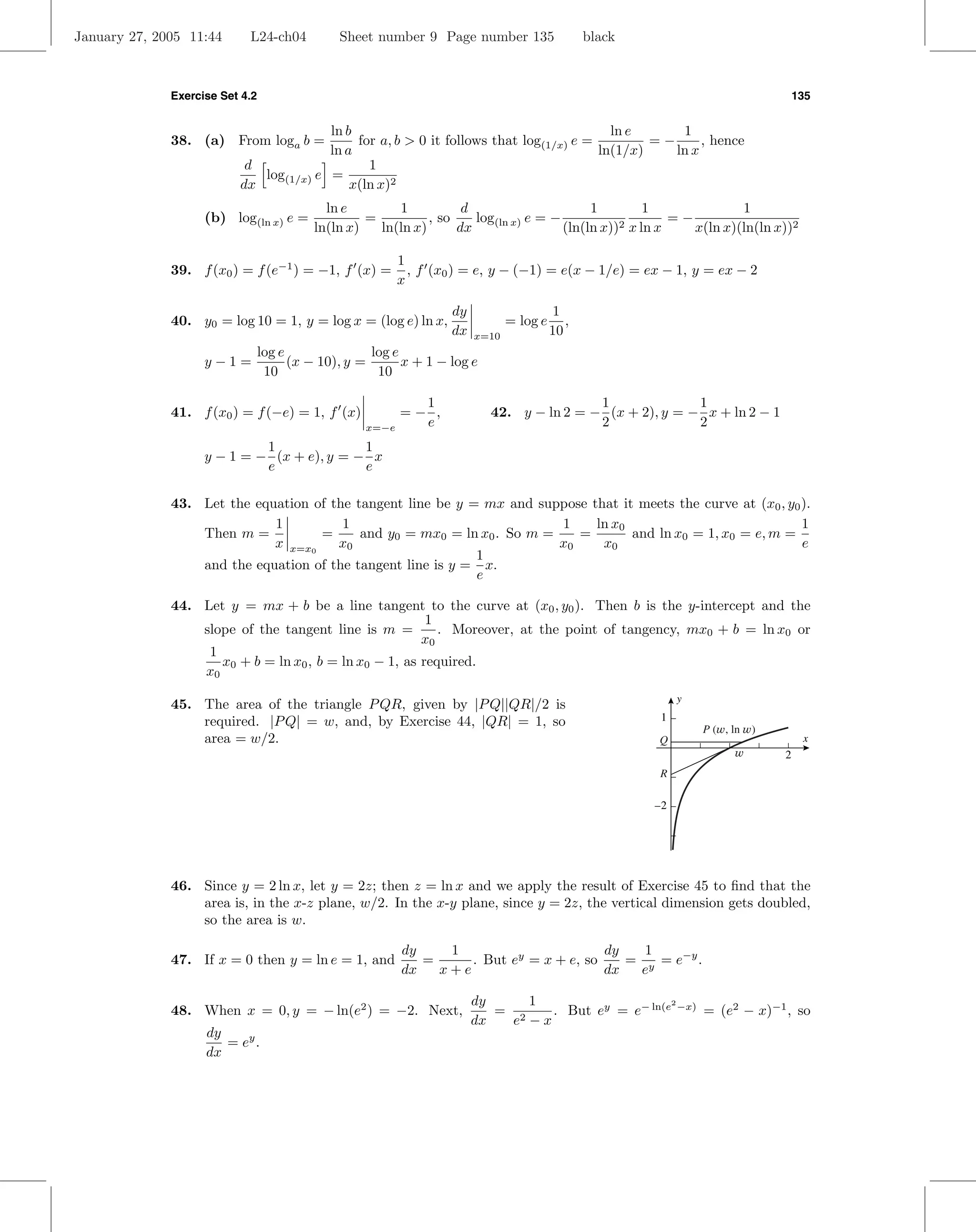 January 27, 2005 11:44      L24-ch04        Sheet number 9 Page number 135                  black



              Exercise Set 4.2                                                                                                 135


                                        ln b                                             ln e      1
              38. (a) From loga b =          for a, b > 0 it follows that log(1/x) e =         =−      , hence
                                        ln a                                           ln(1/x)    ln x
                           d                   1
                             log(1/x) e =
                          dx                x(ln x)2
                                          ln e        1           d                      1         1              1
                    (b) log(ln x) e =            =          , so    log(ln x) e = −                    =−
                                        ln(ln x)   ln(ln x)      dx                 (ln(ln x))2 x ln x    x(ln x)(ln(ln x))2

                                                       1
              39. f (x0 ) = f (e−1 ) = −1, f (x) =       , f (x0 ) = e, y − (−1) = e(x − 1/e) = ex − 1, y = ex − 2
                                                       x

                                                               dy                    1
              40. y0 = log 10 = 1, y = log x = (log e) ln x,               = log e      ,
                                                               dx   x=10             10
                         log e               log e
                    y−1=       (x − 10), y =       x + 1 − log e
                          10                  10

                                                         1                            1              1
              41. f (x0 ) = f (−e) = 1, f (x)          =− ,           42. y − ln 2 = − (x + 2), y = − x + ln 2 − 1
                                                x=−e     e                            2              2
                             1              1
                    y − 1 = − (x + e), y = − x
                             e              e

              43. Let the equation of the tangent line be y = mx and suppose that it meets the curve at (x0 , y0 ).
                             1          1                                1    ln x0                              1
                  Then m =          =      and y0 = mx0 = ln x0 . So m =    =       and ln x0 = 1, x0 = e, m =
                             x x=x0    x0                                x0    x0                                e
                                                             1
                  and the equation of the tangent line is y = x.
                                                             e

              44. Let y = mx + b be a line tangent to the curve at (x0 , y0 ). Then b is the y-intercept and the
                                                         1
                  slope of the tangent line is m =         . Moreover, at the point of tangency, mx0 + b = ln x0 or
                                                        x0
                   1
                     x0 + b = ln x0 , b = ln x0 − 1, as required.
                  x0
                                                                                                         y
              45. The area of the triangle P QR, given by |P Q||QR|/2 is
                  required. |P Q| = w, and, by Exercise 44, |QR| = 1, so                             1
                                                                                                             P (w, ln w)
                  area = w/2.                                                                       Q                           x
                                                                                                                   w       2
                                                                                                    R

                                                                                                    –2




              46. Since y = 2 ln x, let y = 2z; then z = ln x and we apply the result of Exercise 45 to ﬁnd that the
                  area is, in the x-z plane, w/2. In the x-y plane, since y = 2z, the vertical dimension gets doubled,
                  so the area is w.

                                                       dy    1                       dy   1
              47. If x = 0 then y = ln e = 1, and         =     . But ey = x + e, so    = y = e−y .
                                                       dx   x+e                      dx  e

                                                                    dy     1
                                                                              . But ey = e− ln(e −x) = (e2 − x)−1 , so
                                                                                                2
              48. When x = 0, y = − ln(e2 ) = −2. Next,                = 2
                                                                    dx   e −x
                    dy
                       = ey .
                    dx
 