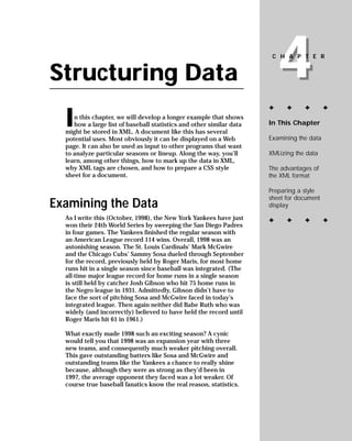 4
                                                                       CHAPTER


Structuring Data
                                                                      ✦     ✦     ✦        ✦

  I  n this chapter, we will develop a longer example that shows
                                                                      In This Chapter
     how a large list of baseball statistics and other similar data
  might be stored in XML. A document like this has several
                                                                      Examining the data
  potential uses. Most obviously it can be displayed on a Web
  page. It can also be used as input to other programs that want
                                                                      XMLizing the data
  to analyze particular seasons or lineup. Along the way, you’ll
  learn, among other things, how to mark up the data in XML,
                                                                      The advantages of
  why XML tags are chosen, and how to prepare a CSS style
                                                                      the XML format
  sheet for a document.

                                                                      Preparing a style
                                                                      sheet for document
Examining the Data                                                    display

  As I write this (October, 1998), the New York Yankees have just     ✦     ✦     ✦        ✦
  won their 24th World Series by sweeping the San Diego Padres
  in four games. The Yankees finished the regular season with
  an American League record 114 wins. Overall, 1998 was an
  astonishing season. The St. Louis Cardinals’ Mark McGwire
  and the Chicago Cubs’ Sammy Sosa dueled through September
  for the record, previously held by Roger Maris, for most home
  runs hit in a single season since baseball was integrated. (The
  all-time major league record for home runs in a single season
  is still held by catcher Josh Gibson who hit 75 home runs in
  the Negro league in 1931. Admittedly, Gibson didn’t have to
  face the sort of pitching Sosa and McGwire faced in today’s
  integrated league. Then again neither did Babe Ruth who was
  widely (and incorrectly) believed to have held the record until
  Roger Maris hit 61 in 1961.)

  What exactly made 1998 such an exciting season? A cynic
  would tell you that 1998 was an expansion year with three
  new teams, and consequently much weaker pitching overall.
  This gave outstanding batters like Sosa and McGwire and
  outstanding teams like the Yankees a chance to really shine
  because, although they were as strong as they’d been in
  1997, the average opponent they faced was a lot weaker. Of
  course true baseball fanatics know the real reason, statistics.
 