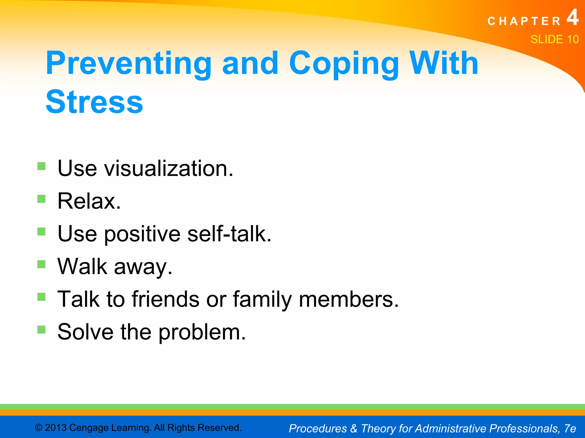 CHAPTER         4
                                                                                               SLIDE 10

  Preventing and Coping With
  Stress
   Use visualization.
   Relax.
   Use positive self-talk.
   Walk away.
   Talk to friends or family members.
   Solve the problem.



© 2013 Cengage Learning. All Rights Reserved.   Procedures & Theory for Administrative Professionals, 7e
 