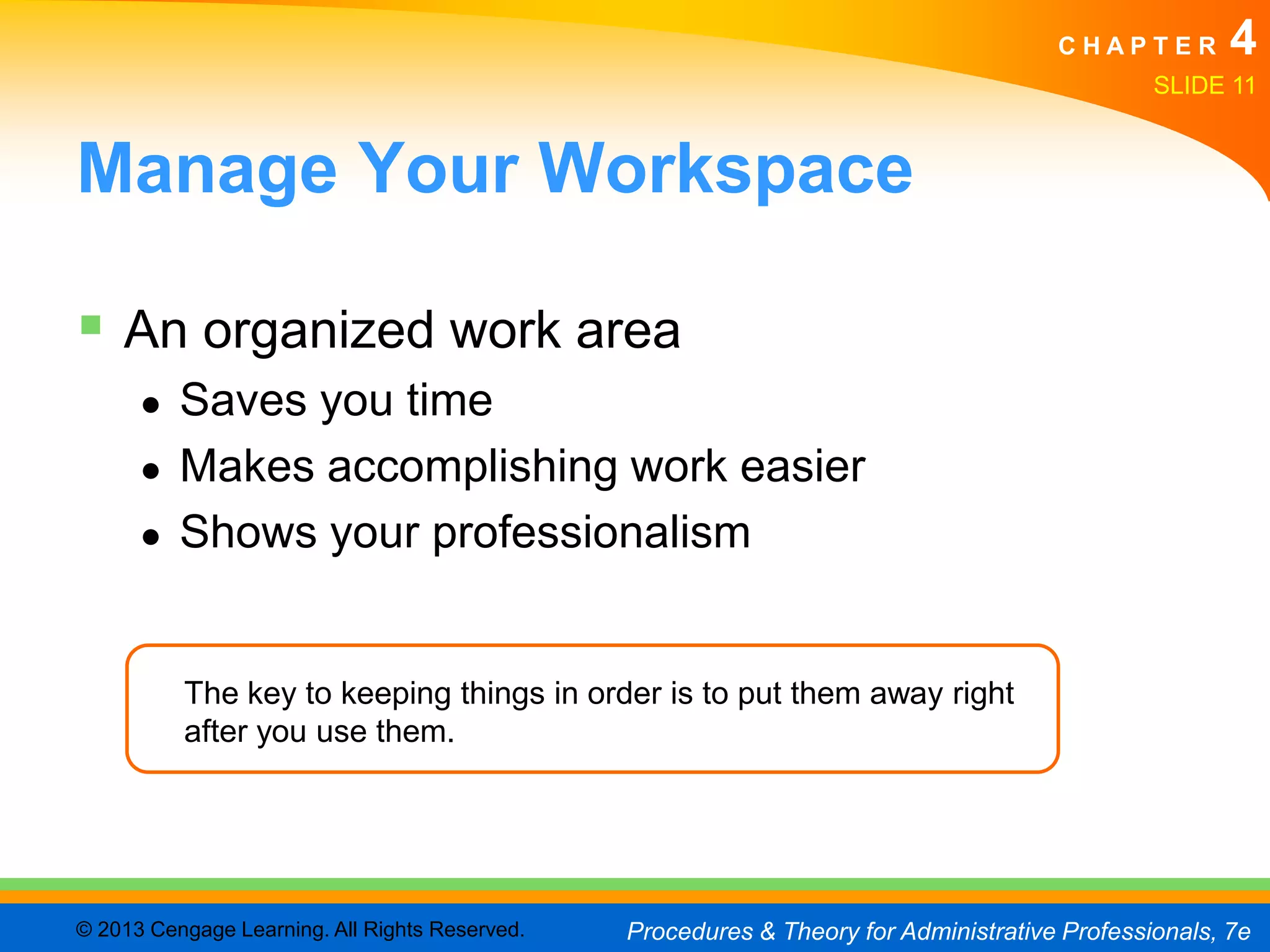 CHAPTER         4
                                                                                               SLIDE 11


Manage Your Workspace

 An organized work area
      ●   Saves you time
      ●   Makes accomplishing work easier
      ●   Shows your professionalism


          The key to keeping things in order is to put them away right
          after you use them.




© 2013 Cengage Learning. All Rights Reserved.   Procedures & Theory for Administrative Professionals, 7e
 