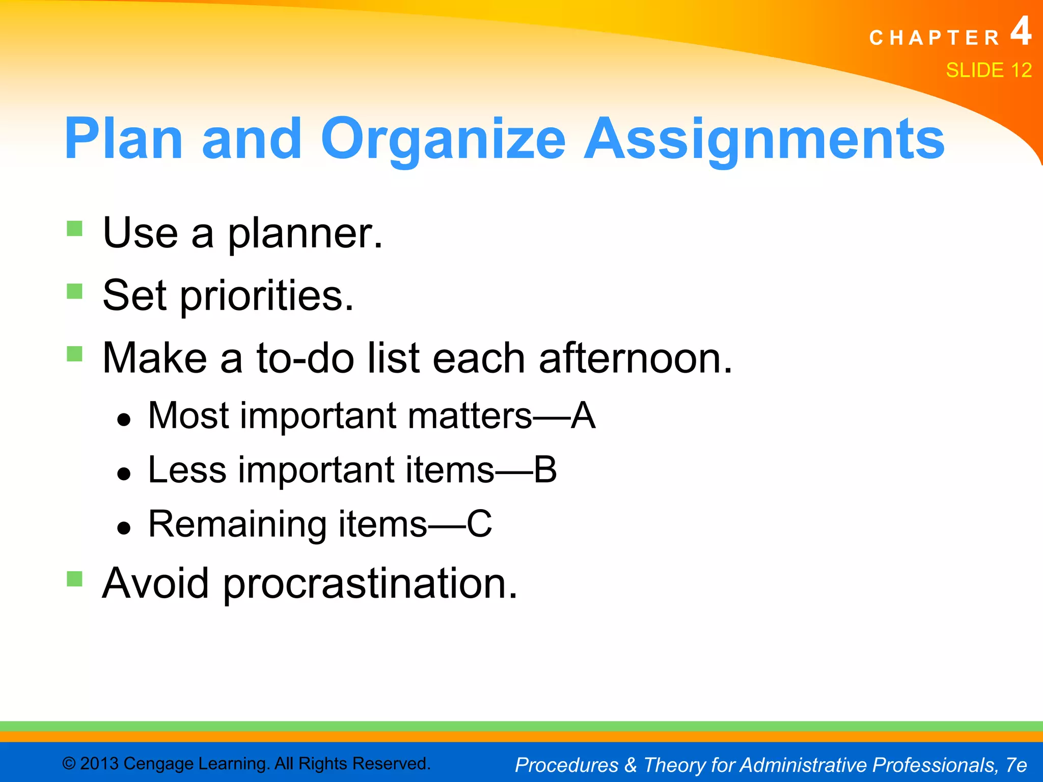 CHAPTER         4
                                                                                               SLIDE 12


Plan and Organize Assignments
 Use a planner.
 Set priorities.
 Make a to-do list each afternoon.
      ●   Most important matters—A
      ●   Less important items—B
      ●   Remaining items—C
 Avoid procrastination.


© 2013 Cengage Learning. All Rights Reserved.   Procedures & Theory for Administrative Professionals, 7e
 