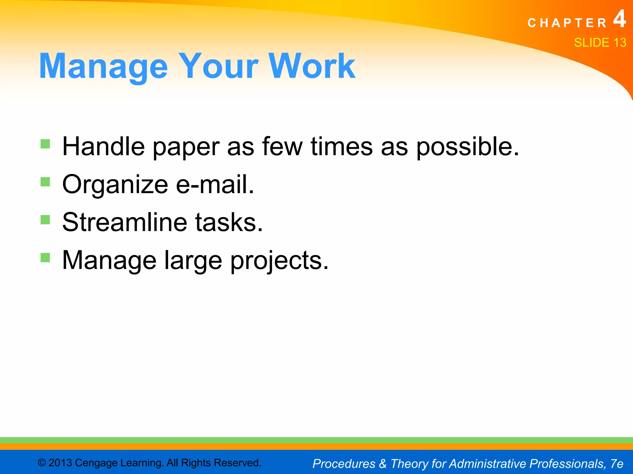 CHAPTER         4
                                                                                               SLIDE 13

Manage Your Work

 Handle paper as few times as possible.
 Organize e-mail.
 Streamline tasks.
 Manage large projects.




© 2013 Cengage Learning. All Rights Reserved.   Procedures & Theory for Administrative Professionals, 7e
 