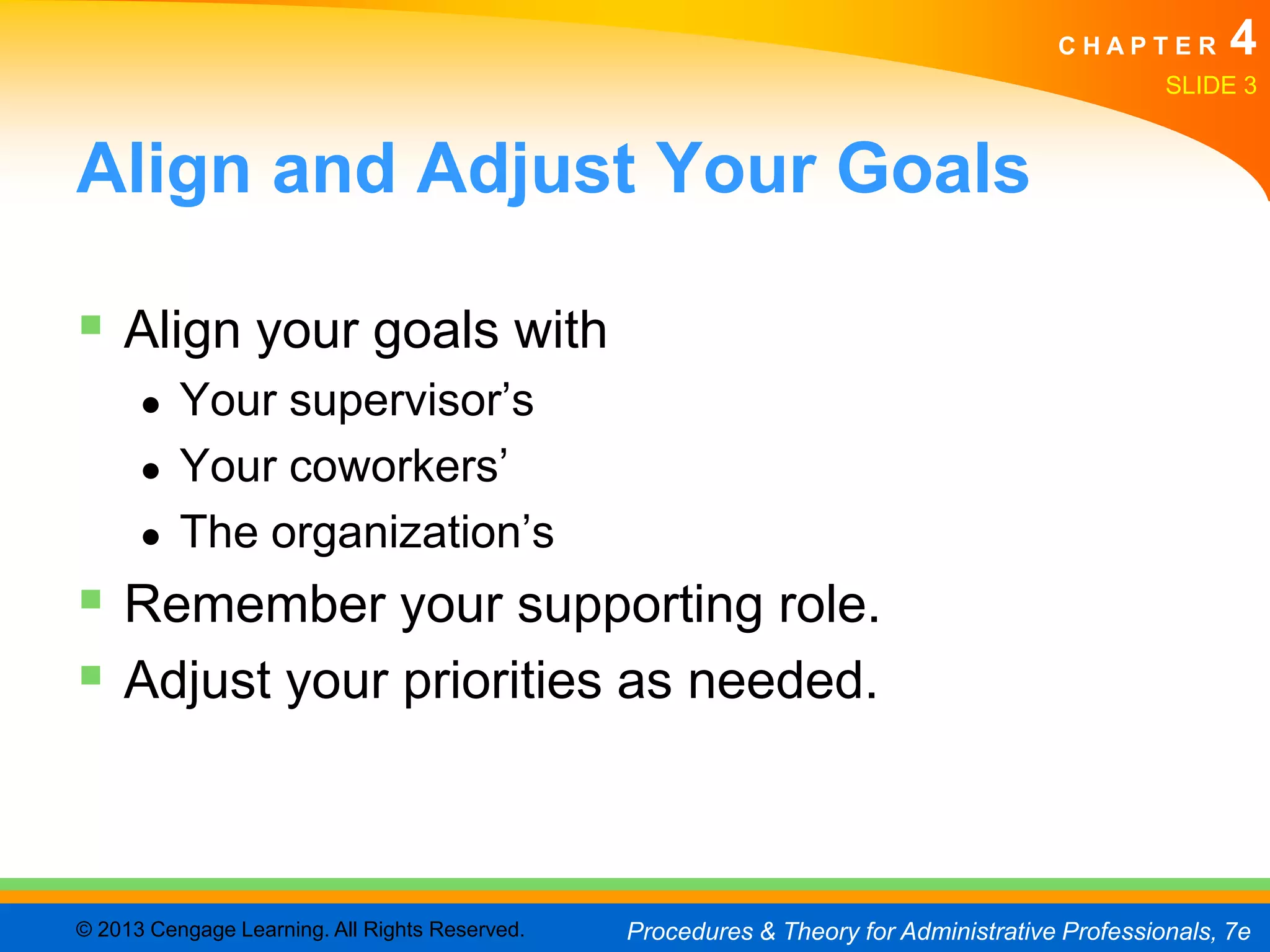CHAPTER         4
                                                                                                SLIDE 3


Align and Adjust Your Goals

 Align your goals with
      ●   Your supervisor’s
      ●   Your coworkers’
      ●   The organization’s
 Remember your supporting role.
 Adjust your priorities as needed.


© 2013 Cengage Learning. All Rights Reserved.   Procedures & Theory for Administrative Professionals, 7e
 