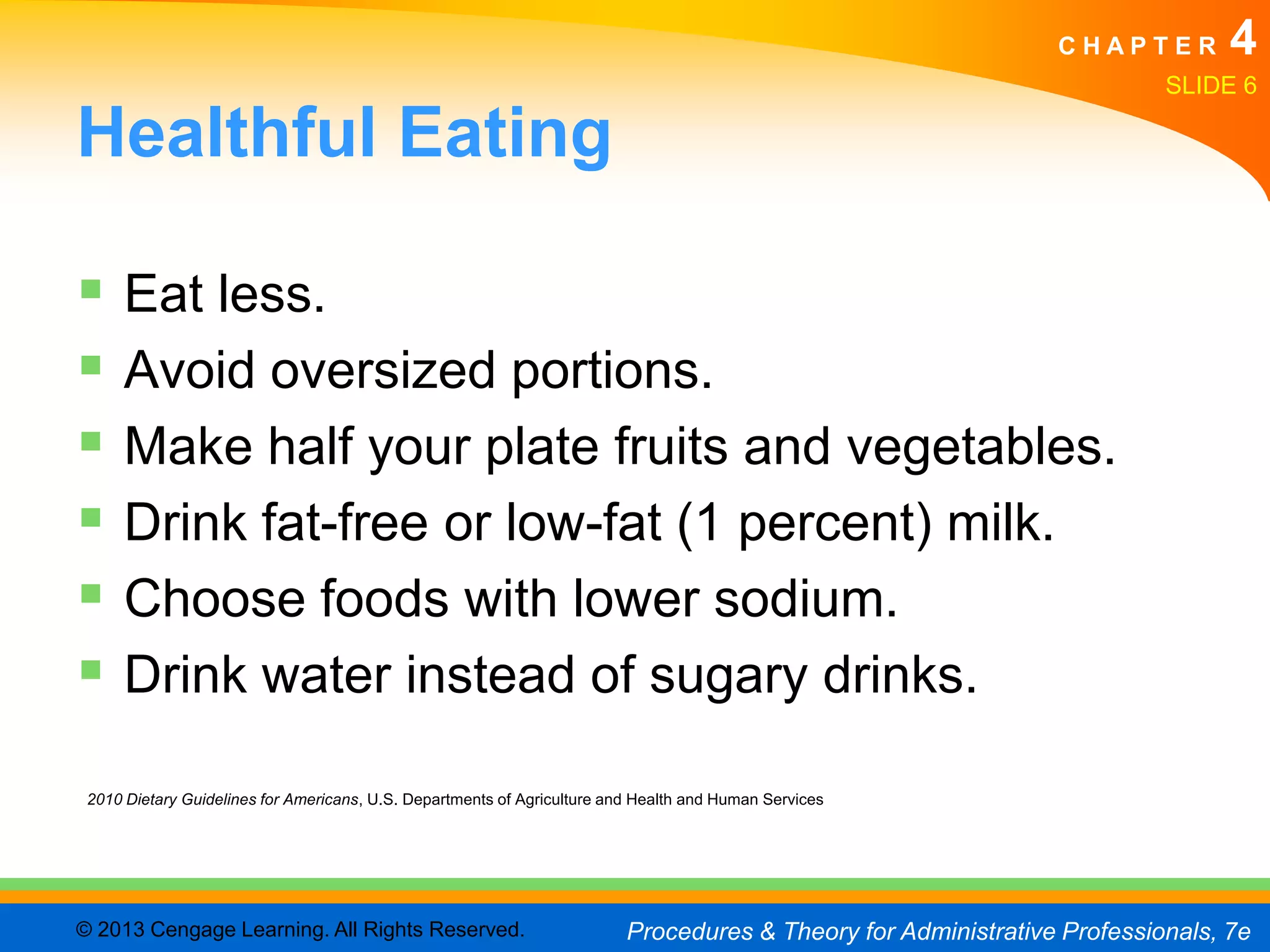 CHAPTER         4
                                                                                                                          SLIDE 6

Healthful Eating

 Eat less.
 Avoid oversized portions.
 Make half your plate fruits and vegetables.
 Drink fat-free or low-fat (1 percent) milk.
 Choose foods with lower sodium.
 Drink water instead of sugary drinks.
 2010 Dietary Guidelines for Americans, U.S. Departments of Agriculture and Health and Human Services




© 2013 Cengage Learning. All Rights Reserved.                             Procedures & Theory for Administrative Professionals, 7e
 