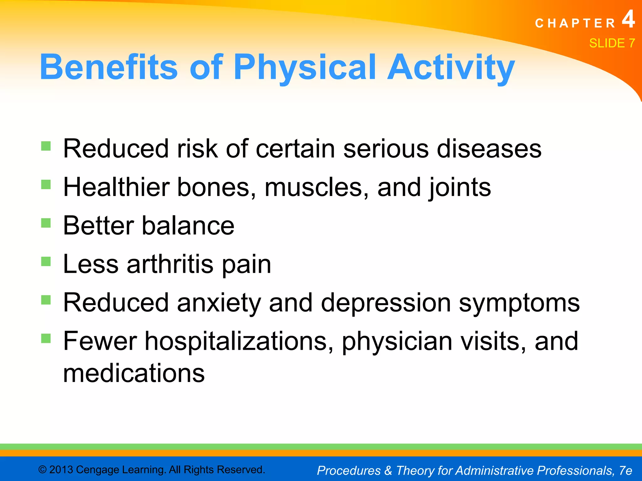 CHAPTER         4
                                                                                                SLIDE 7

Benefits of Physical Activity

 Reduced risk of certain serious diseases
 Healthier bones, muscles, and joints
 Better balance
 Less arthritis pain
 Reduced anxiety and depression symptoms
 Fewer hospitalizations, physician visits, and
    medications


© 2013 Cengage Learning. All Rights Reserved.   Procedures & Theory for Administrative Professionals, 7e
 