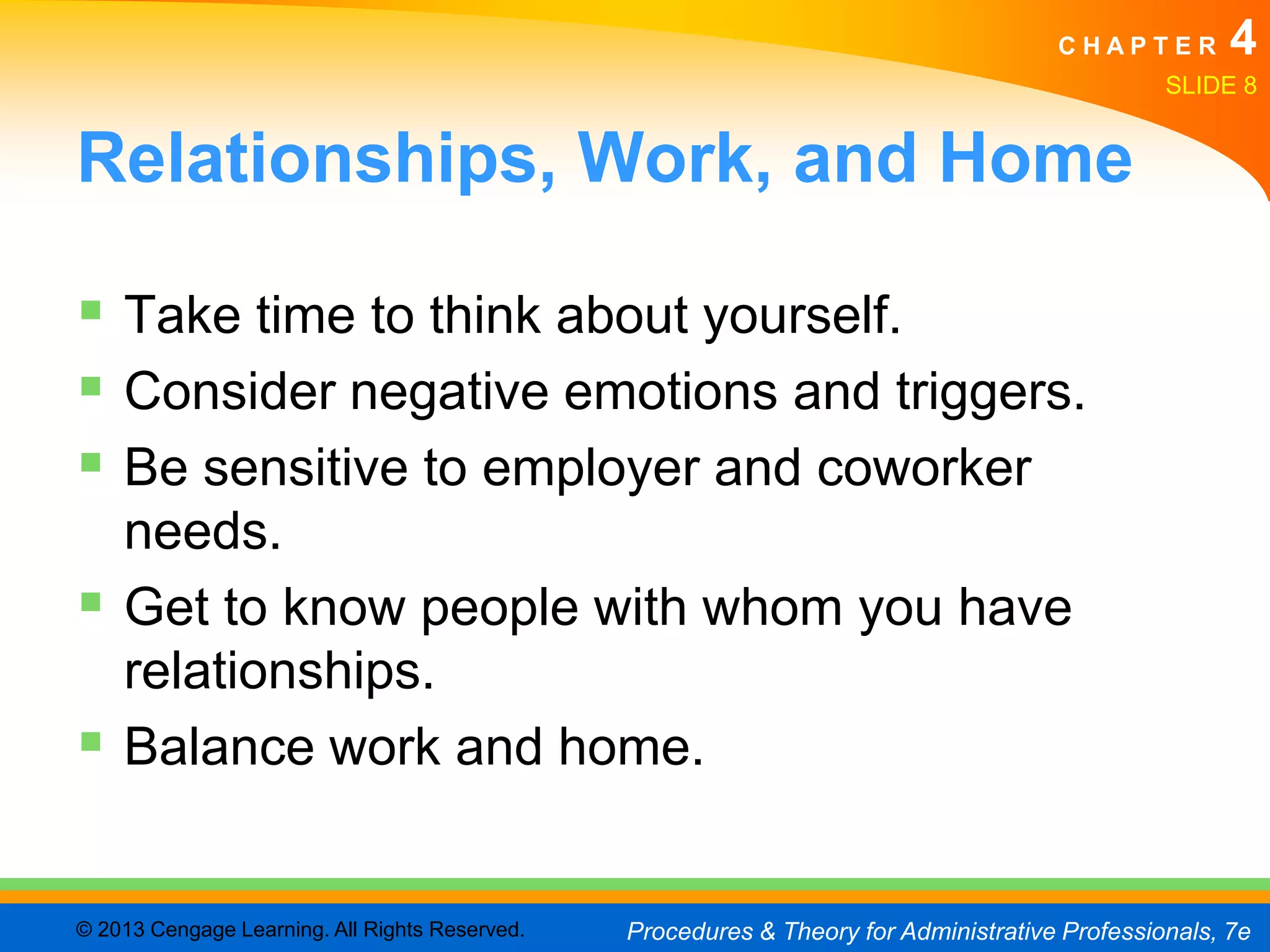 CHAPTER         4
                                                                                                SLIDE 8


Relationships, Work, and Home

 Take time to think about yourself.
 Consider negative emotions and triggers.
 Be sensitive to employer and coworker
  needs.
 Get to know people with whom you have
  relationships.
 Balance work and home.

© 2013 Cengage Learning. All Rights Reserved.   Procedures & Theory for Administrative Professionals, 7e
 