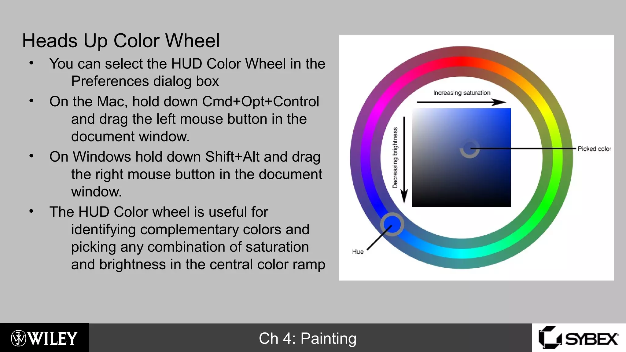 Ch 4: Painting
Heads Up Color Wheel
• You can select the HUD Color Wheel in the
Preferences dialog box
• On the Mac, hold down Cmd+Opt+Control
and drag the left mouse button in the
document window.
• On Windows hold down Shift+Alt and drag
the right mouse button in the document
window.
• The HUD Color wheel is useful for
identifying complementary colors and
picking any combination of saturation
and brightness in the central color ramp
 