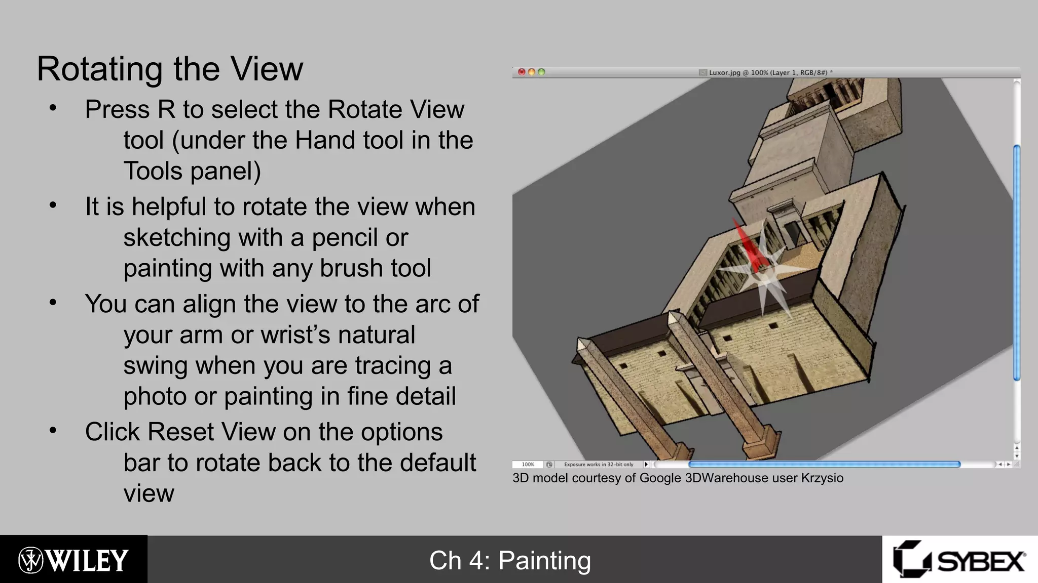 Ch 4: Painting
Rotating the View
• Press R to select the Rotate View
tool (under the Hand tool in the
Tools panel)
• It is helpful to rotate the view when
sketching with a pencil or
painting with any brush tool
• You can align the view to the arc of
your arm or wrist’s natural
swing when you are tracing a
photo or painting in fine detail
• Click Reset View on the options
bar to rotate back to the default
view
3D model courtesy of Google 3DWarehouse user Krzysio
 