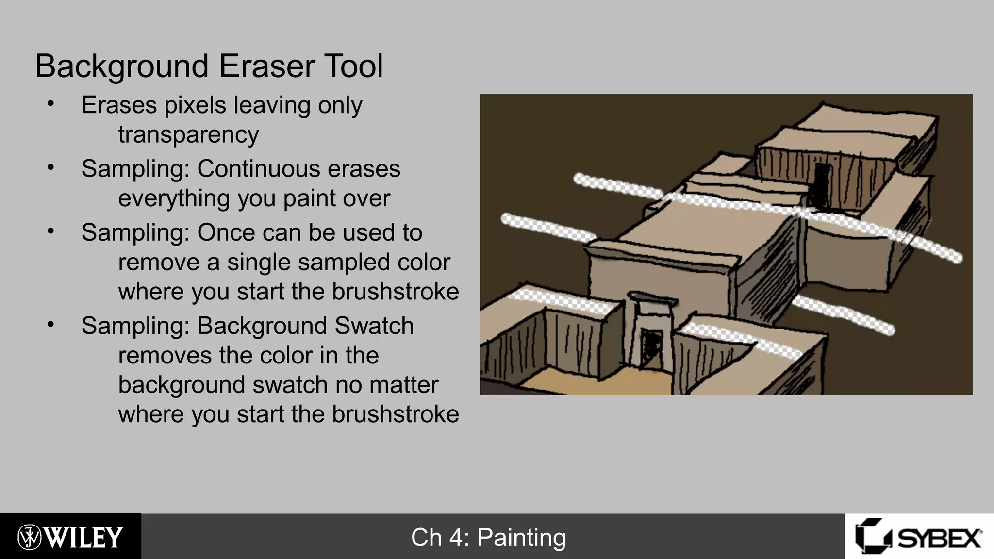 Ch 4: Painting
Background Eraser Tool
• Erases pixels leaving only
transparency
• Sampling: Continuous erases
everything you paint over
• Sampling: Once can be used to
remove a single sampled color
where you start the brushstroke
• Sampling: Background Swatch
removes the color in the
background swatch no matter
where you start the brushstroke
 