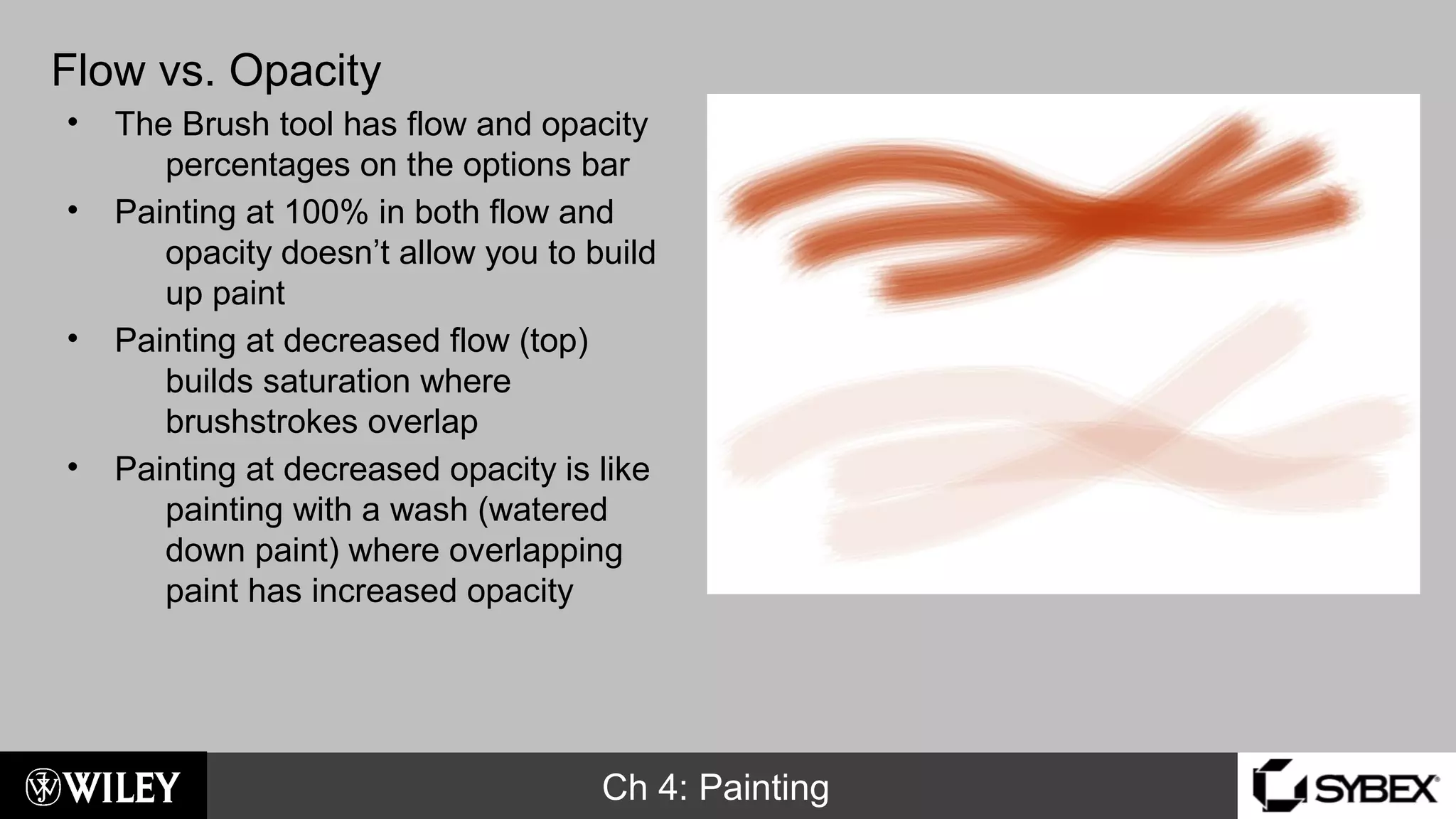 Ch 4: Painting
Flow vs. Opacity
• The Brush tool has flow and opacity
percentages on the options bar
• Painting at 100% in both flow and
opacity doesn’t allow you to build
up paint
• Painting at decreased flow (top)
builds saturation where
brushstrokes overlap
• Painting at decreased opacity is like
painting with a wash (watered
down paint) where overlapping
paint has increased opacity
 