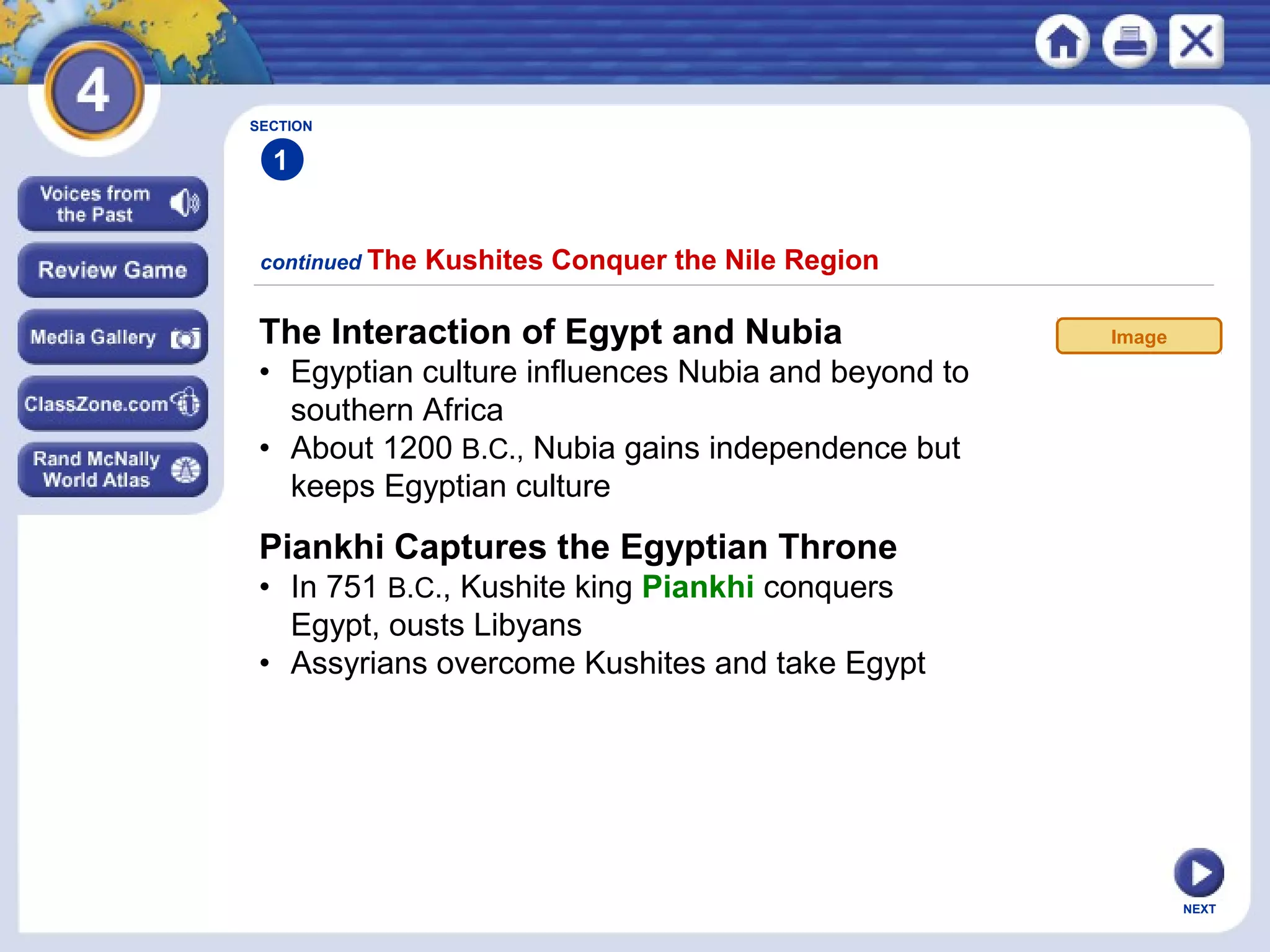 NEXT
The Interaction of Egypt and Nubia
• Egyptian culture influences Nubia and beyond to
southern Africa
• About 1200 B.C., Nubia gains independence but
keeps Egyptian culture
continued The Kushites Conquer the Nile Region
SECTION
1
Piankhi Captures the Egyptian Throne
• In 751 B.C., Kushite king Piankhi conquers
Egypt, ousts Libyans
• Assyrians overcome Kushites and take Egypt
Image
 