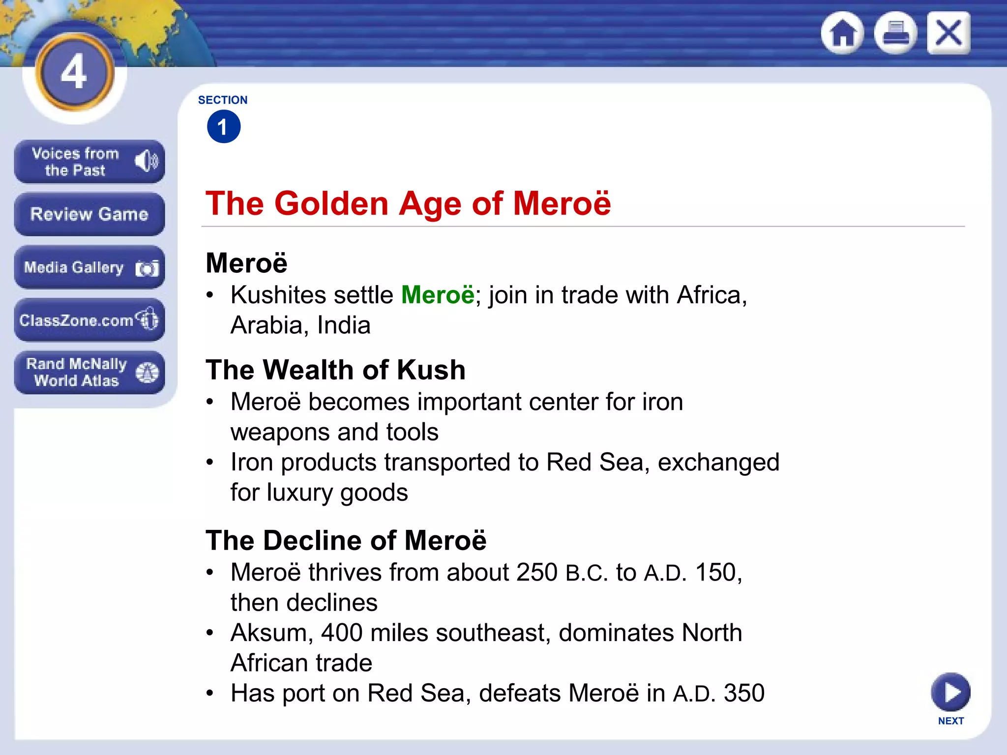 NEXT
The Golden Age of Meroë
SECTION
1
Meroë
• Kushites settle Meroë; join in trade with Africa,
Arabia, India
The Wealth of Kush
• Meroë becomes important center for iron
weapons and tools
• Iron products transported to Red Sea, exchanged
for luxury goods
The Decline of Meroë
• Meroë thrives from about 250 B.C. to A.D. 150,
then declines
• Aksum, 400 miles southeast, dominates North
African trade
• Has port on Red Sea, defeats Meroë in A.D. 350
 