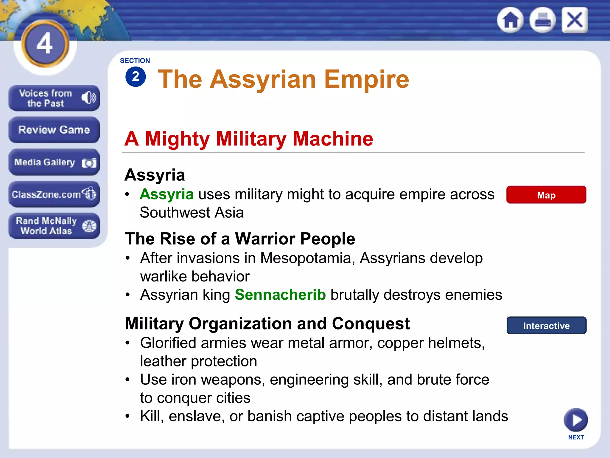 NEXT
A Mighty Military Machine
The Assyrian Empire
Assyria
• Assyria uses military might to acquire empire across
Southwest Asia
The Rise of a Warrior People
• After invasions in Mesopotamia, Assyrians develop
warlike behavior
• Assyrian king Sennacherib brutally destroys enemies
SECTION
2
Military Organization and Conquest
• Glorified armies wear metal armor, copper helmets,
leather protection
• Use iron weapons, engineering skill, and brute force
to conquer cities
• Kill, enslave, or banish captive peoples to distant lands
Map
Interactive
 
