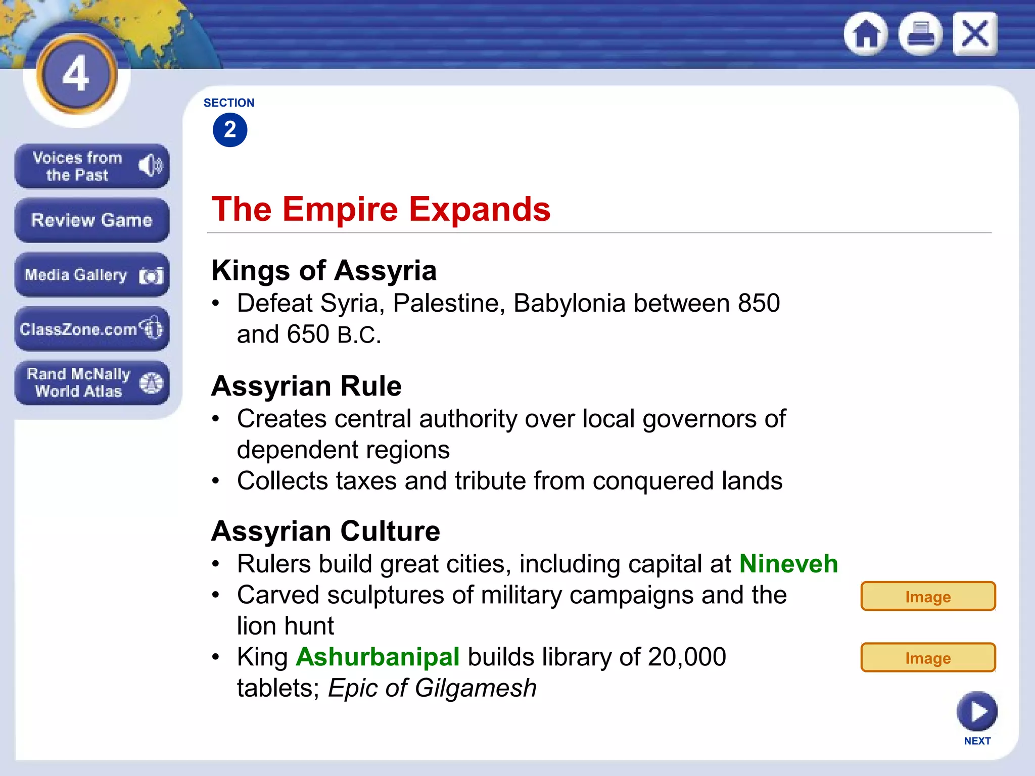 NEXT
The Empire Expands
Kings of Assyria
• Defeat Syria, Palestine, Babylonia between 850
and 650 B.C.
Assyrian Rule
• Creates central authority over local governors of
dependent regions
• Collects taxes and tribute from conquered lands
SECTION
2
Assyrian Culture
• Rulers build great cities, including capital at Nineveh
• Carved sculptures of military campaigns and the
lion hunt
• King Ashurbanipal builds library of 20,000
tablets; Epic of Gilgamesh
Image
Image
 