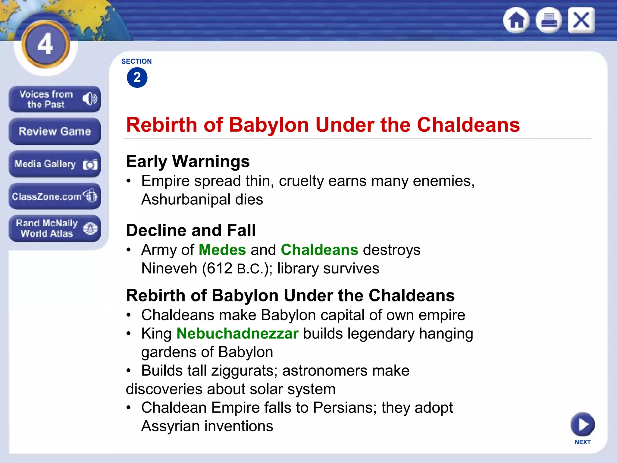 NEXT
Rebirth of Babylon Under the Chaldeans
Early Warnings
• Empire spread thin, cruelty earns many enemies,
Ashurbanipal dies
Decline and Fall
• Army of Medes and Chaldeans destroys
Nineveh (612 B.C.); library survives
SECTION
2
Rebirth of Babylon Under the Chaldeans
• Chaldeans make Babylon capital of own empire
• King Nebuchadnezzar builds legendary hanging
gardens of Babylon
• Builds tall ziggurats; astronomers make
discoveries about solar system
• Chaldean Empire falls to Persians; they adopt
Assyrian inventions
 