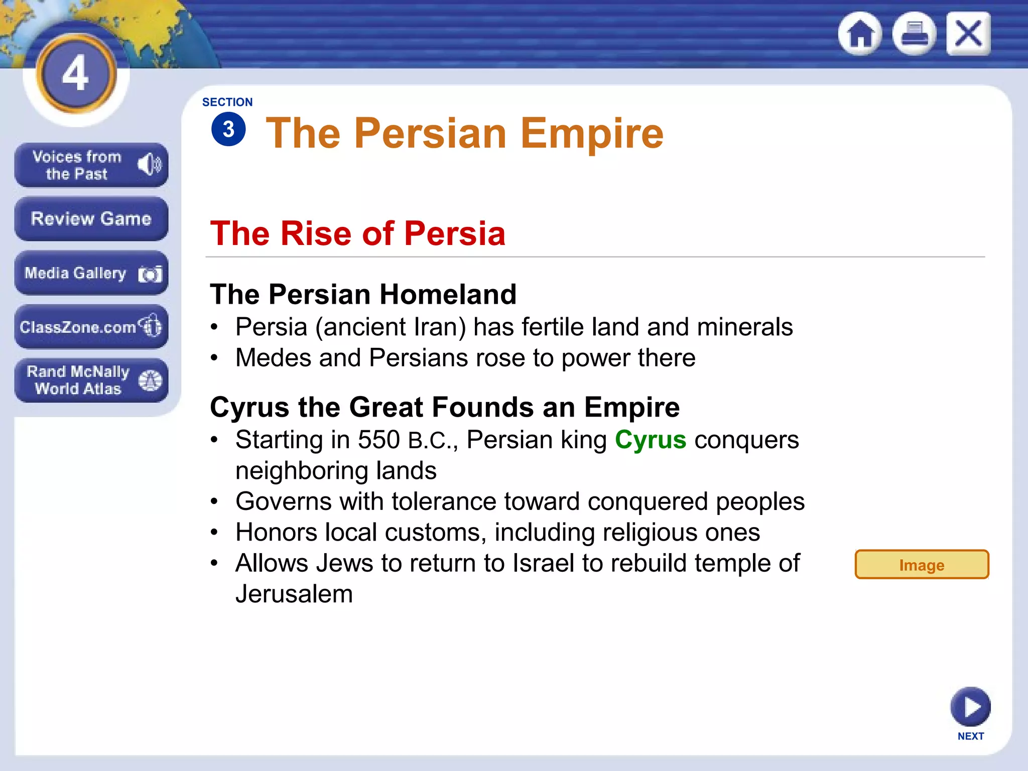 NEXT
The Rise of Persia
The Persian Empire
The Persian Homeland
• Persia (ancient Iran) has fertile land and minerals
• Medes and Persians rose to power there
SECTION
3
Cyrus the Great Founds an Empire
• Starting in 550 B.C., Persian king Cyrus conquers
neighboring lands
• Governs with tolerance toward conquered peoples
• Honors local customs, including religious ones
• Allows Jews to return to Israel to rebuild temple of
Jerusalem
Image
 