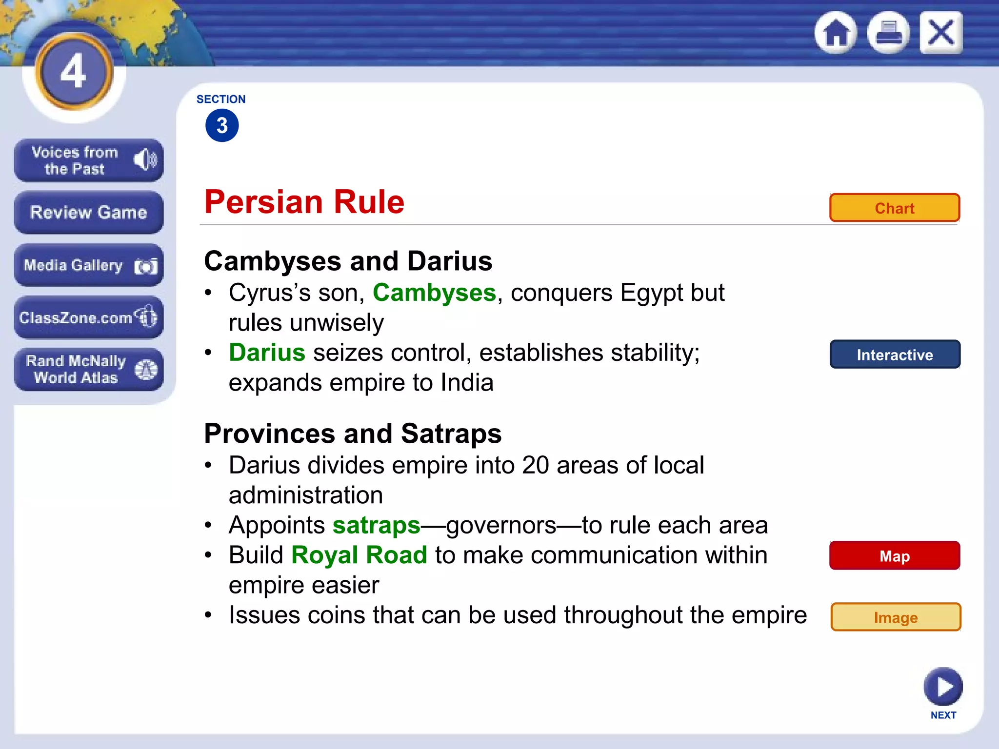 NEXT
Persian Rule
Cambyses and Darius
• Cyrus’s son, Cambyses, conquers Egypt but
rules unwisely
• Darius seizes control, establishes stability;
expands empire to India
Provinces and Satraps
• Darius divides empire into 20 areas of local
administration
• Appoints satraps—governors—to rule each area
• Build Royal Road to make communication within
empire easier
• Issues coins that can be used throughout the empire
SECTION
3
Image
Map
Interactive
Chart
 