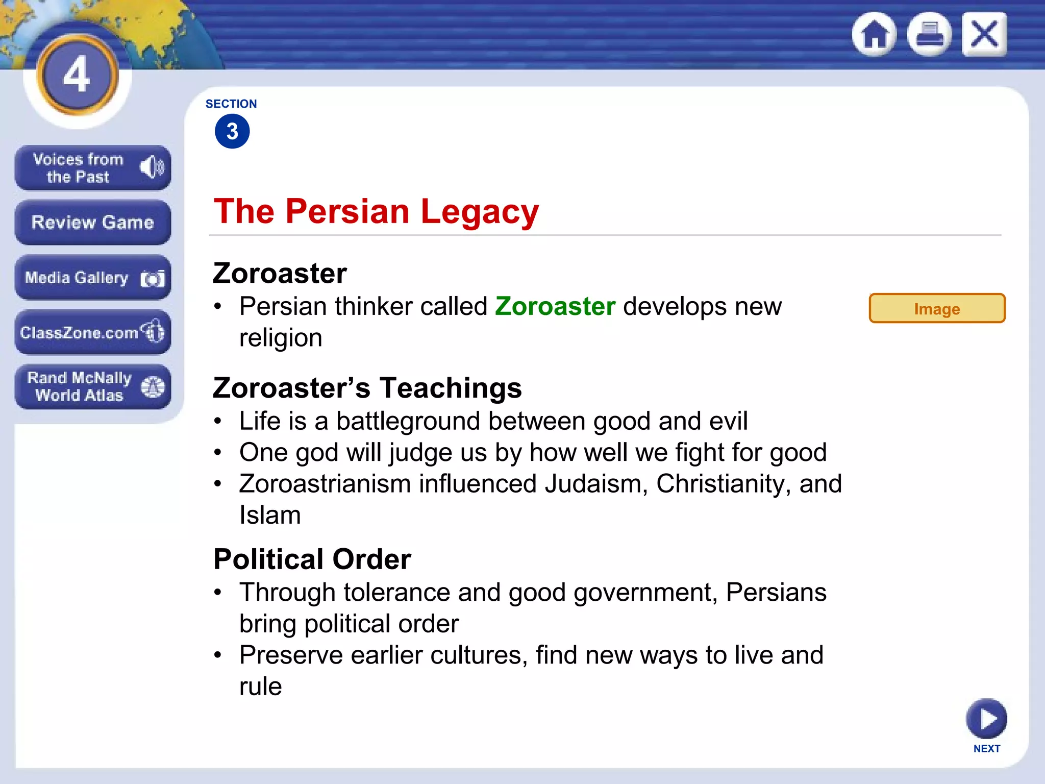 NEXT
The Persian Legacy
Zoroaster
• Persian thinker called Zoroaster develops new
religion
SECTION
3
Zoroaster’s Teachings
• Life is a battleground between good and evil
• One god will judge us by how well we fight for good
• Zoroastrianism influenced Judaism, Christianity, and
Islam
Political Order
• Through tolerance and good government, Persians
bring political order
• Preserve earlier cultures, find new ways to live and
rule
Image
 