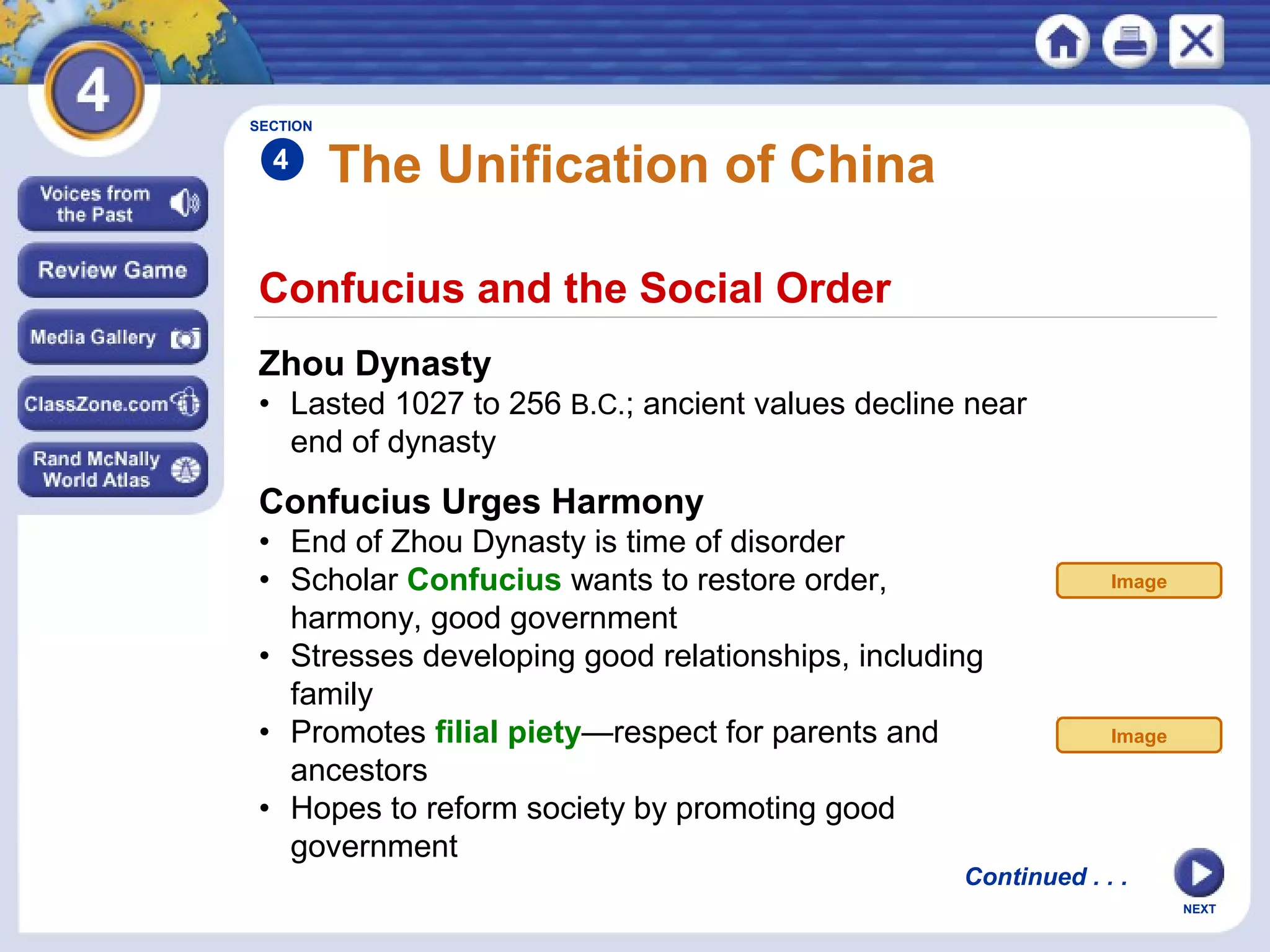 NEXT
Confucius and the Social Order
The Unification of China
Zhou Dynasty
• Lasted 1027 to 256 B.C.; ancient values decline near
end of dynasty
Confucius Urges Harmony
• End of Zhou Dynasty is time of disorder
• Scholar Confucius wants to restore order,
harmony, good government
• Stresses developing good relationships, including
family
• Promotes filial piety—respect for parents and
ancestors
• Hopes to reform society by promoting good
government
SECTION
4
Continued . . .
Image
Image
 
