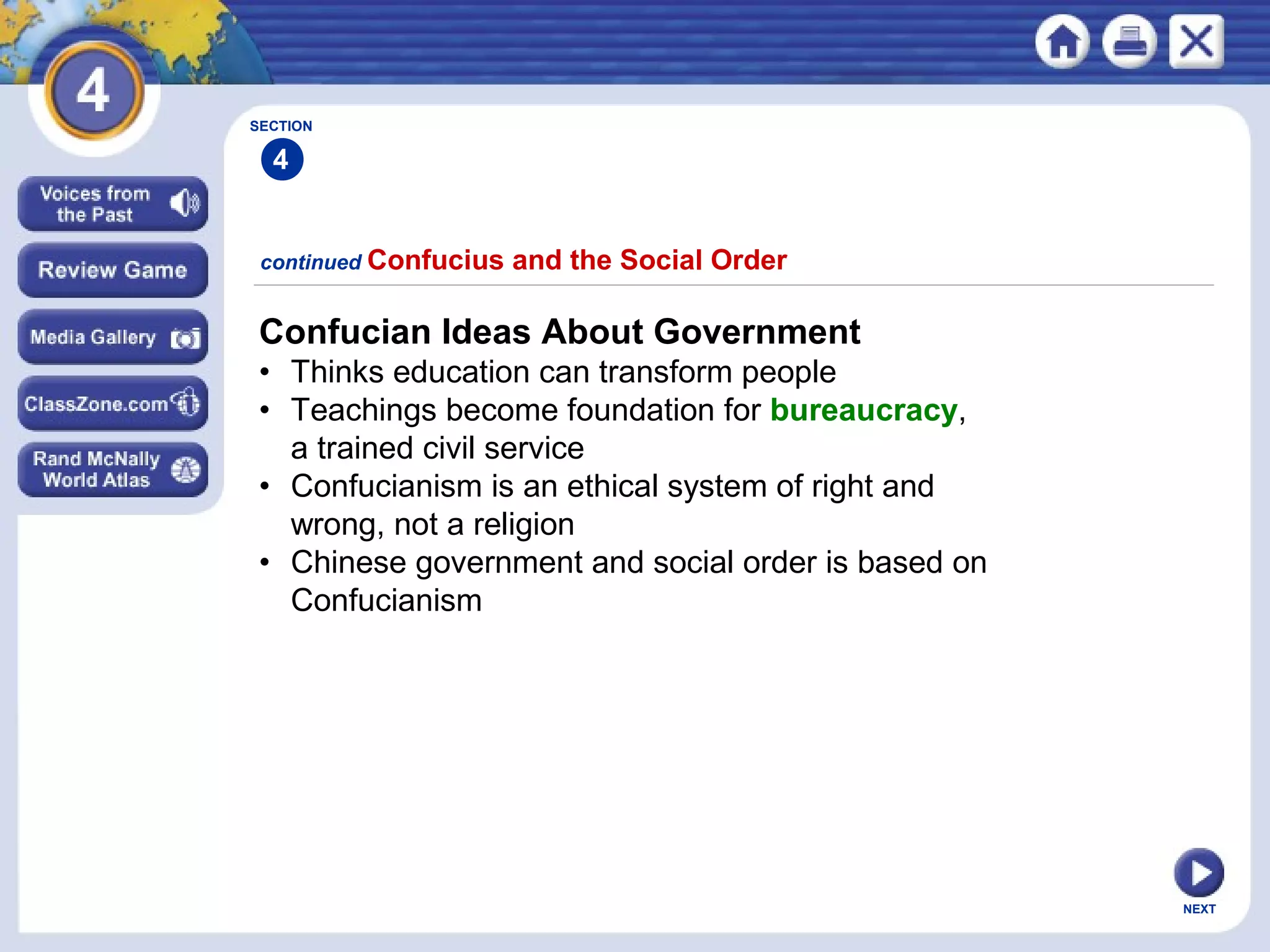 NEXT
Confucian Ideas About Government
• Thinks education can transform people
• Teachings become foundation for bureaucracy,
a trained civil service
• Confucianism is an ethical system of right and
wrong, not a religion
• Chinese government and social order is based on
Confucianism
continued Confucius and the Social Order
SECTION
4
 