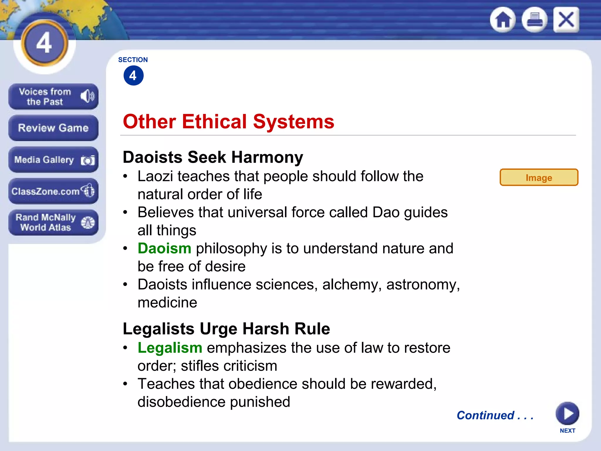 NEXT
Other Ethical Systems
Daoists Seek Harmony
• Laozi teaches that people should follow the
natural order of life
• Believes that universal force called Dao guides
all things
• Daoism philosophy is to understand nature and
be free of desire
• Daoists influence sciences, alchemy, astronomy,
medicine
Legalists Urge Harsh Rule
• Legalism emphasizes the use of law to restore
order; stifles criticism
• Teaches that obedience should be rewarded,
disobedience punished
SECTION
4
Continued . . .
Image
 