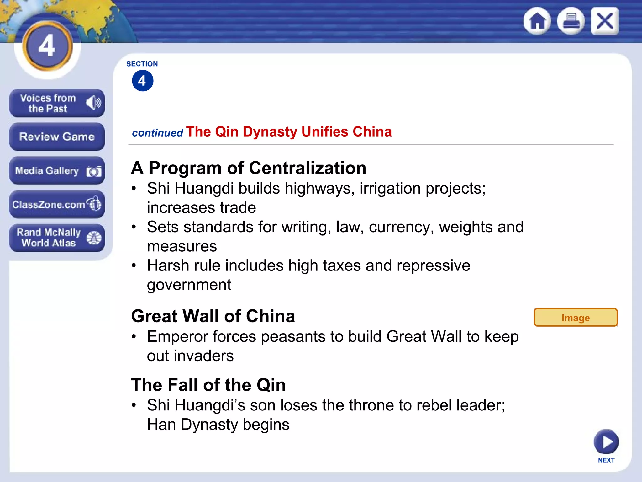 NEXT
A Program of Centralization
• Shi Huangdi builds highways, irrigation projects;
increases trade
• Sets standards for writing, law, currency, weights and
measures
• Harsh rule includes high taxes and repressive
government
continued The Qin Dynasty Unifies China
Great Wall of China
• Emperor forces peasants to build Great Wall to keep
out invaders
The Fall of the Qin
• Shi Huangdi’s son loses the throne to rebel leader;
Han Dynasty begins
SECTION
4
Image
 