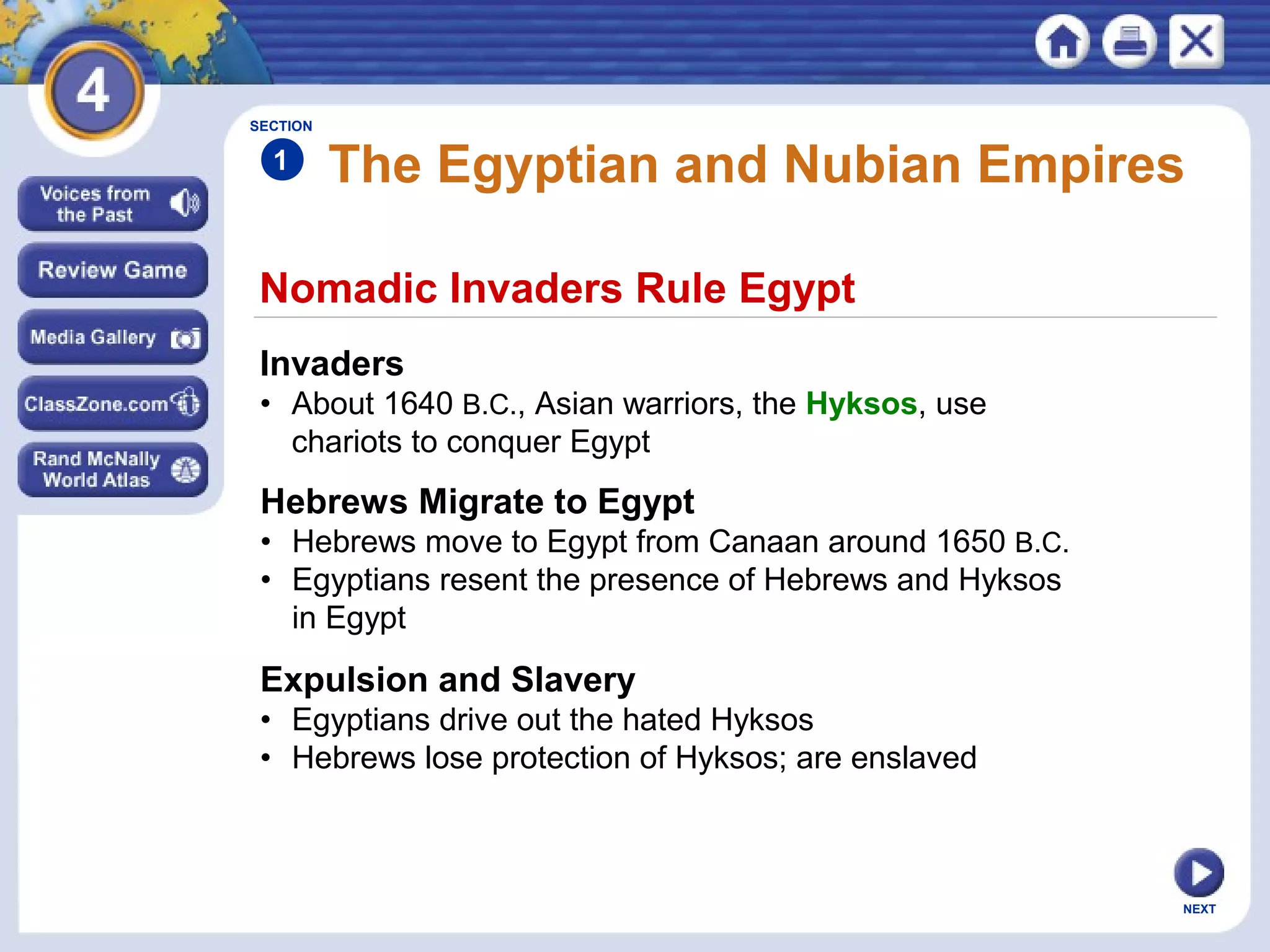 NEXT
Nomadic Invaders Rule Egypt
The Egyptian and Nubian Empires
Invaders
• About 1640 B.C., Asian warriors, the Hyksos, use
chariots to conquer Egypt
Hebrews Migrate to Egypt
• Hebrews move to Egypt from Canaan around 1650 B.C.
• Egyptians resent the presence of Hebrews and Hyksos
in Egypt
Expulsion and Slavery
• Egyptians drive out the hated Hyksos
• Hebrews lose protection of Hyksos; are enslaved
SECTION
1
 