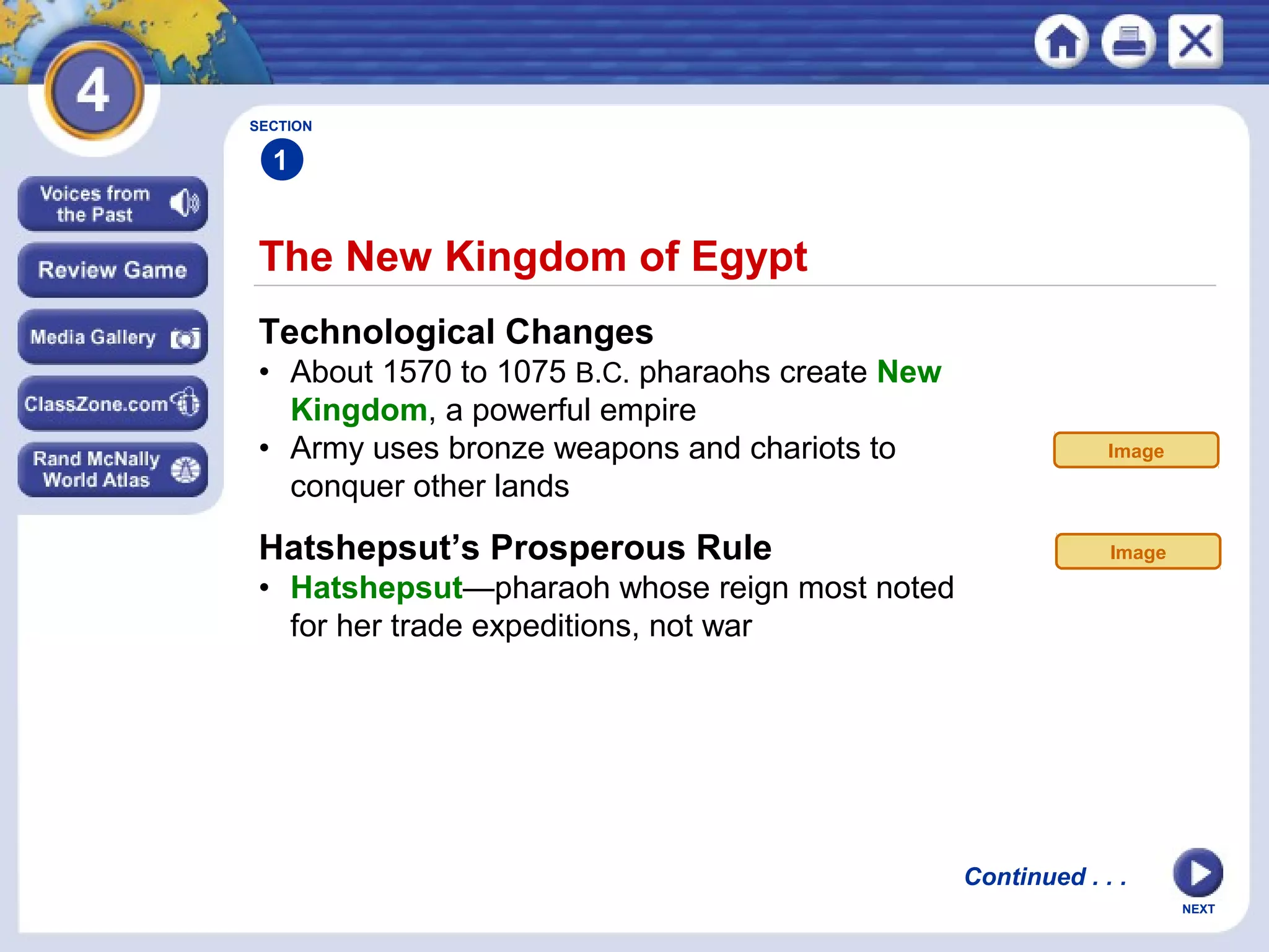 NEXT
The New Kingdom of Egypt
Continued . . .
SECTION
1
Technological Changes
• About 1570 to 1075 B.C. pharaohs create New
Kingdom, a powerful empire
• Army uses bronze weapons and chariots to
conquer other lands
Hatshepsut’s Prosperous Rule
• Hatshepsut—pharaoh whose reign most noted
for her trade expeditions, not war
Image
Image
 