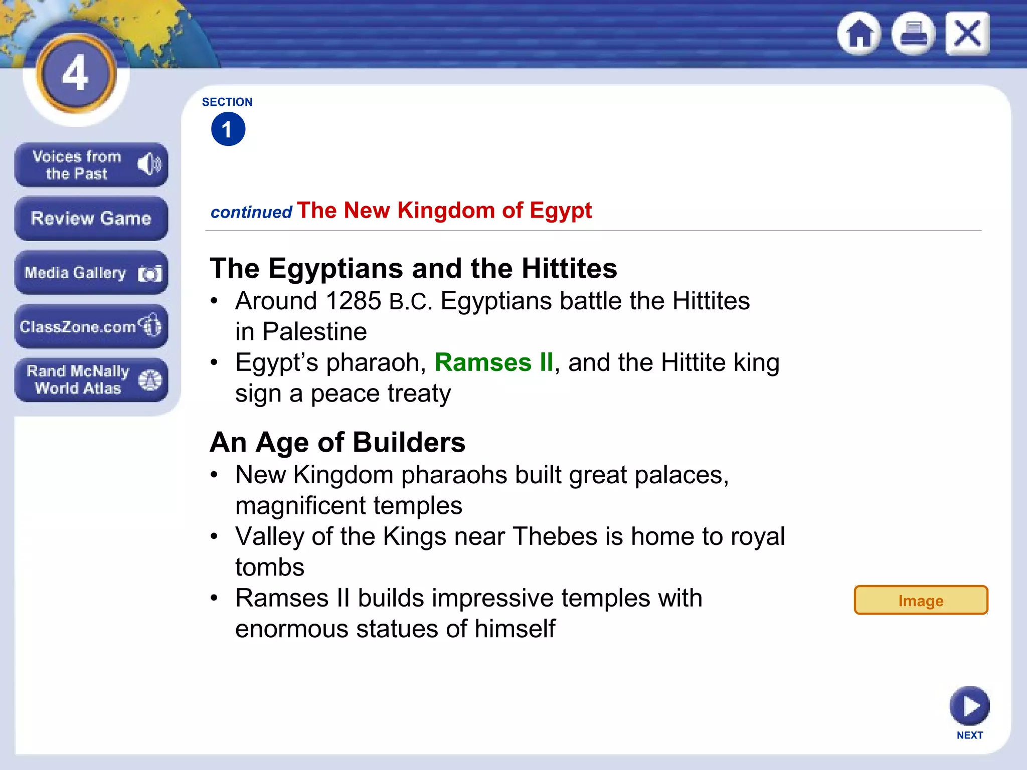 NEXT
The Egyptians and the Hittites
• Around 1285 B.C. Egyptians battle the Hittites
in Palestine
• Egypt’s pharaoh, Ramses II, and the Hittite king
sign a peace treaty
continued The New Kingdom of Egypt
SECTION
1
An Age of Builders
• New Kingdom pharaohs built great palaces,
magnificent temples
• Valley of the Kings near Thebes is home to royal
tombs
• Ramses II builds impressive temples with
enormous statues of himself
Image
 
