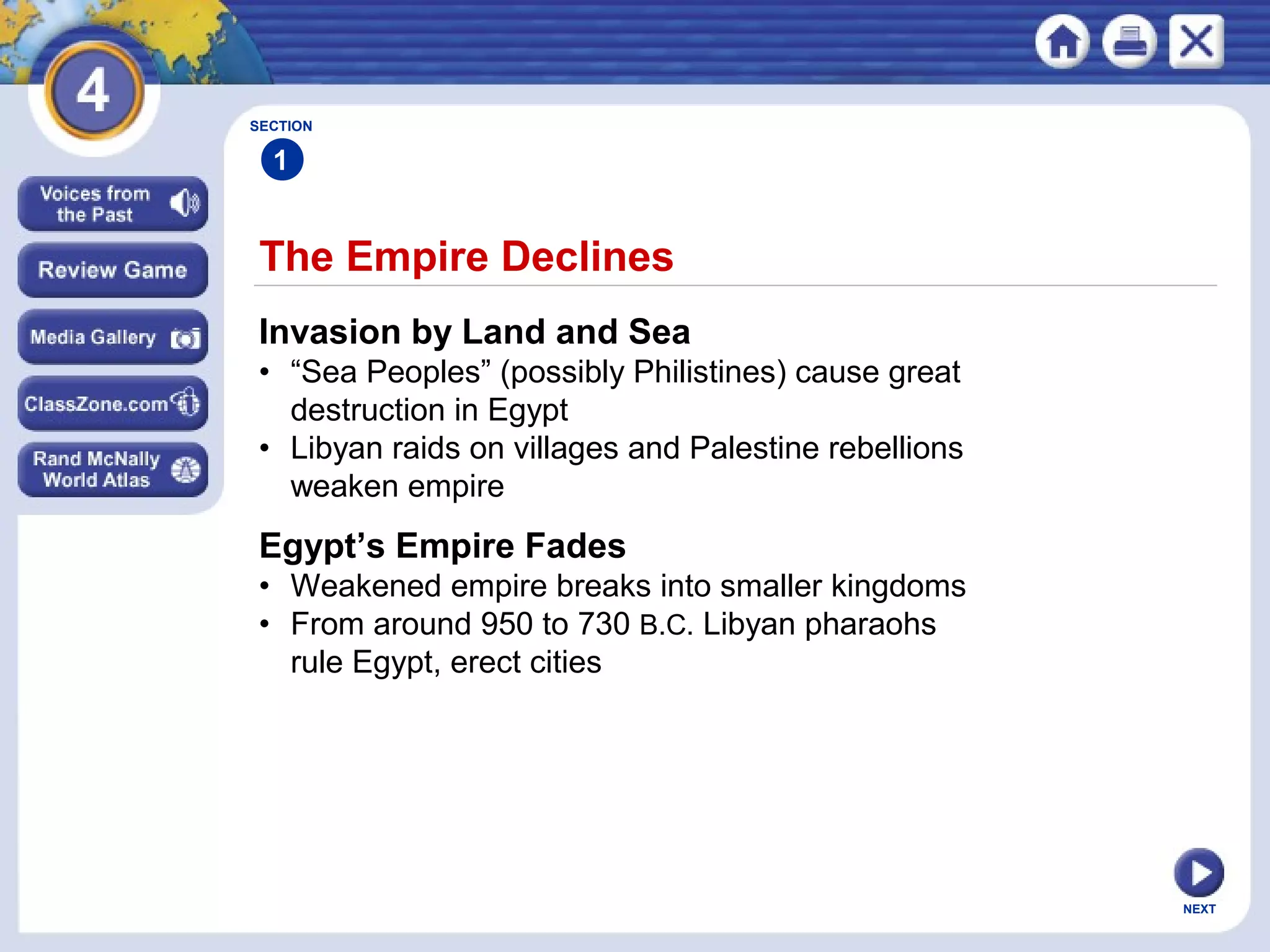NEXT
The Empire Declines
SECTION
1
Invasion by Land and Sea
• “Sea Peoples” (possibly Philistines) cause great
destruction in Egypt
• Libyan raids on villages and Palestine rebellions
weaken empire
Egypt’s Empire Fades
• Weakened empire breaks into smaller kingdoms
• From around 950 to 730 B.C. Libyan pharaohs
rule Egypt, erect cities
 