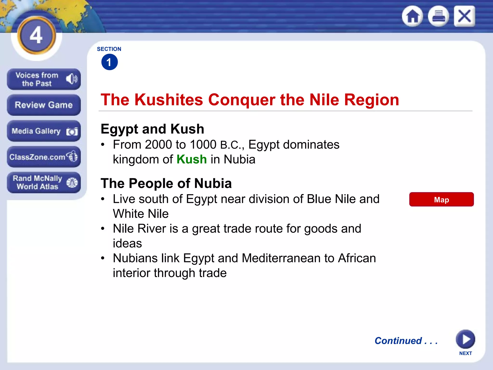NEXT
The Kushites Conquer the Nile Region
SECTION
1
Egypt and Kush
• From 2000 to 1000 B.C., Egypt dominates
kingdom of Kush in Nubia
The People of Nubia
• Live south of Egypt near division of Blue Nile and
White Nile
• Nile River is a great trade route for goods and
ideas
• Nubians link Egypt and Mediterranean to African
interior through trade
Continued . . .
Map
 
