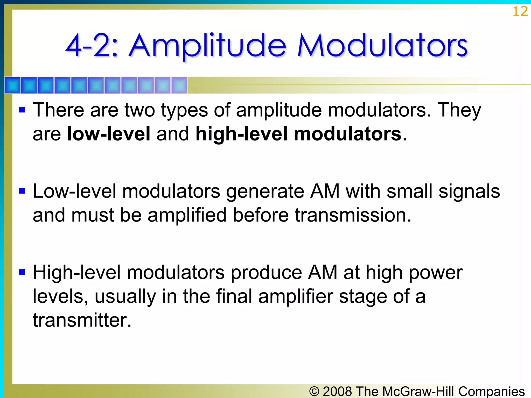 12

4-2: Amplitude Modulators
 There are two types of amplitude modulators. They

are low-level and high-level modulators.
 Low-level modulators generate AM with small signals

and must be amplified before transmission.
 High-level modulators produce AM at high power

levels, usually in the final amplifier stage of a
transmitter.

© 2008 The McGraw-Hill Companies

 
