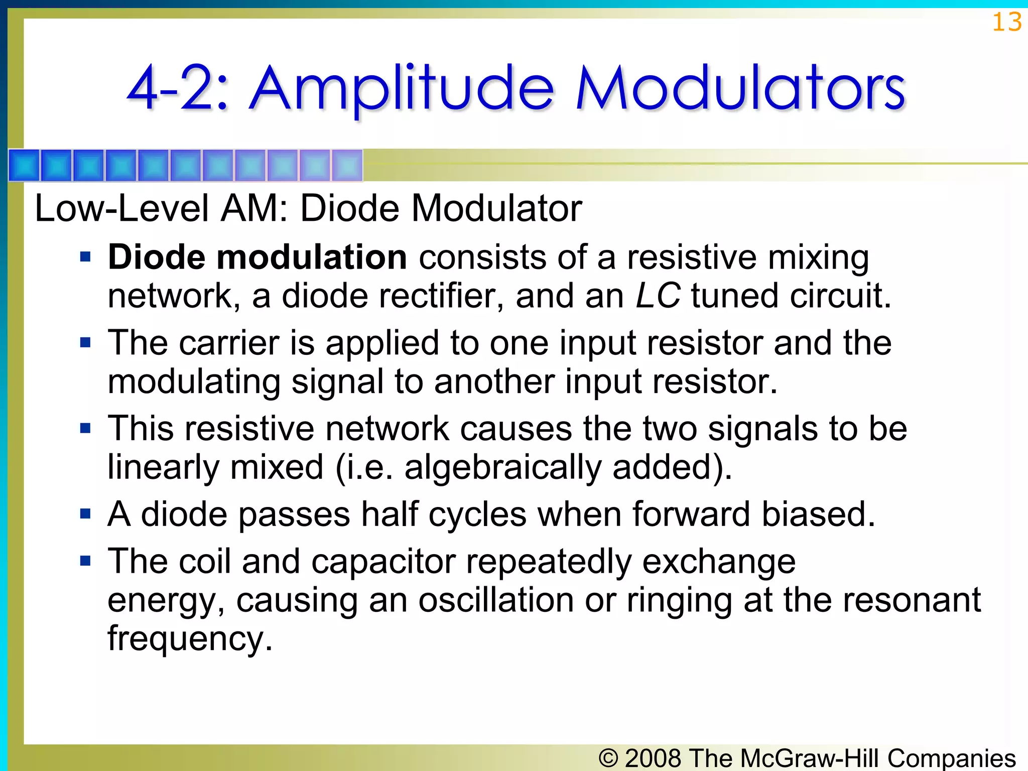 13

4-2: Amplitude Modulators
Low-Level AM: Diode Modulator
 Diode modulation consists of a resistive mixing







network, a diode rectifier, and an LC tuned circuit.
The carrier is applied to one input resistor and the
modulating signal to another input resistor.
This resistive network causes the two signals to be
linearly mixed (i.e. algebraically added).
A diode passes half cycles when forward biased.
The coil and capacitor repeatedly exchange
energy, causing an oscillation or ringing at the resonant
frequency.

© 2008 The McGraw-Hill Companies

 