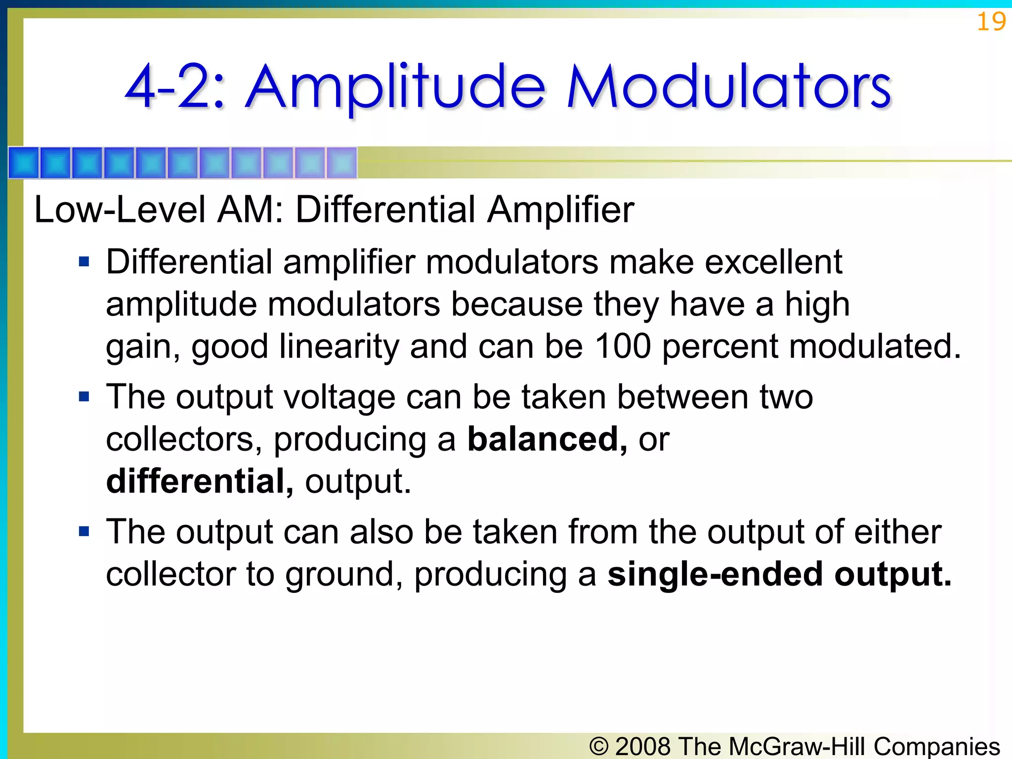 19

4-2: Amplitude Modulators
Low-Level AM: Differential Amplifier
 Differential amplifier modulators make excellent

amplitude modulators because they have a high
gain, good linearity and can be 100 percent modulated.
 The output voltage can be taken between two
collectors, producing a balanced, or
differential, output.
 The output can also be taken from the output of either
collector to ground, producing a single-ended output.

© 2008 The McGraw-Hill Companies

 