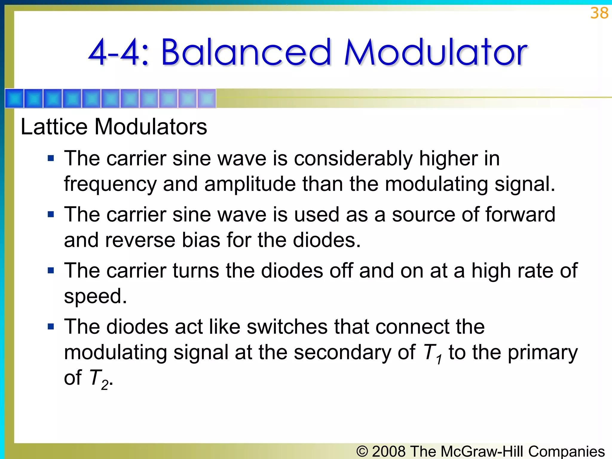 38

4-4: Balanced Modulator
Lattice Modulators
 The carrier sine wave is considerably higher in

frequency and amplitude than the modulating signal.
 The carrier sine wave is used as a source of forward
and reverse bias for the diodes.
 The carrier turns the diodes off and on at a high rate of
speed.
 The diodes act like switches that connect the
modulating signal at the secondary of T1 to the primary
of T2.
© 2008 The McGraw-Hill Companies

 